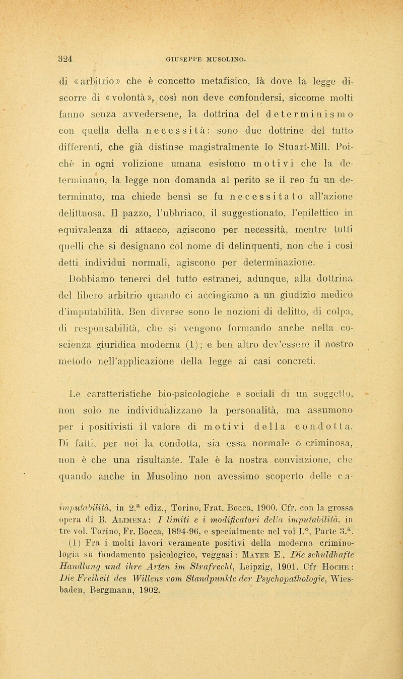 di «arbitrio» che è concetto metafisico, là dove la legge di- scorre di «volontà», così non deve confondersi, siccome molti fanno senza avvedersene, la dottrina del determinismo con quella della necessità: sono due dottrine del tutto differenti, che già distinse magistralmente lo Stuart-Mill. Poi- ché in ogni volizione umana esistono motivi che la de- terminano, la legge non domanda al perito se il reo fu un de- terminato, ma chiede bensì se fu necessitato all'azione delittuosa. Il pazzo, l'ubbriaco, il suggestionato, l'epilettico in equivalenza di attacco, agiscono per necessità, mentre tutti quelli che si designano col nome di delinquenti, non che i così detti individui normali, agiscono per determinazione. Dobbiamo tenerci del tutto estranei, adunque, alla dottrina del libero arbitrio quando ci accingiamo a un giudizio medico d'imputabilità. Ben diverse sono le nozioni di delitto, di colpa, di responsabilità, che si vengono formando anche nella co- scienza giuridica moderna (1); e ben altro dev'essere il nostro metodo nell'applicazione della legge ai casi concreti. Le caratteristiche bio-psicologiche e sociali di un soggetto, non solo ne individualizzano la personalità, ma assumono per i positivisti il valore di motivi della condotta. Di fatti, per noi la condotta, sia essa normale o criminosa, non è che una risultante. Tale è la nostra convinzione, che quando anche in Musolino non avessimo scoperto delle e a- iinputaMlità, in 2.^ ediz., Torino, Frat. Bocca, 1900. Cfr. con la grossa opera di B. Alimena: I limiti e i modificafori delia imimiahiliià. in tre voi. Torino, Pr. Bocca, 1894-96, e specialmente nel voi I.°, Parte 3.^. (1) Pra i molti lavori veramente positivi della moderna crimino- logia su fondamento psicologico, veggasi : Mayer E., Die sclmldhafie Handlung und ihre Arten ini StrafrecM, Leipzig, 1901. Cfr Hoche : Die Freiheit des Willens vom Standpunkte der Psycliopatliologie. Wies- baden, Bergmann, 1902.