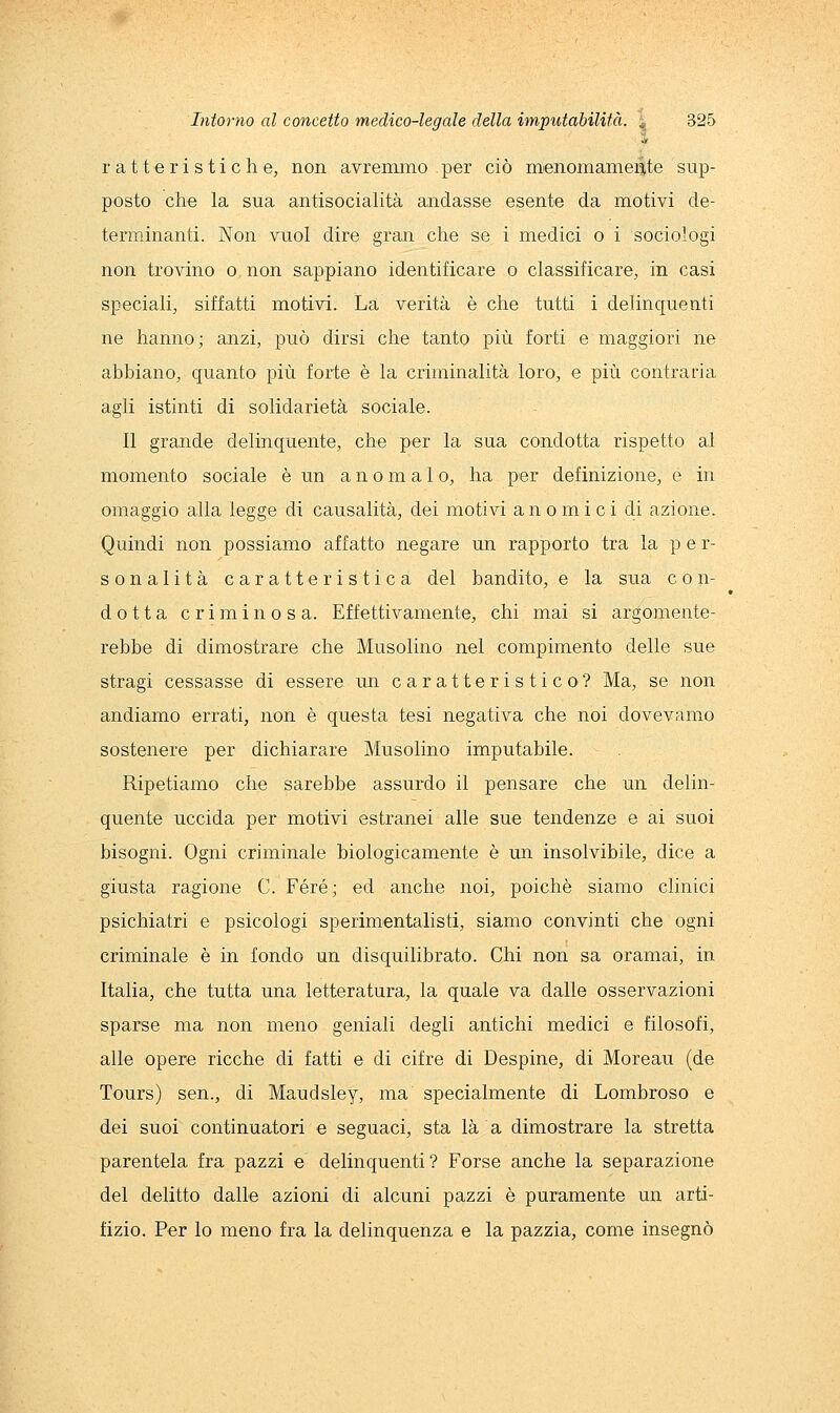 r a 11 e r i s t i e h e, non avremmo per ciò menomamente sup- posto che la sua antisocialità andasse esente da motivi de- terminanti. Non vuol dire gran che se i medici o i sociologi non trovino o non sappiano identificare o classificare, in casi speciali, siffatti motivi. La verità è che tutti i delinquenti ne hanno; anzi, può dirsi che tanto più forti e maggiori ne abbiano, quanto più forte è la criminalità loro, e più contraria agli istinti di solidarietà sociale. Il grande delinquente, che per la sua condotta rispetto al momento sociale è un a n o m a 1 o, ha per definizione, e in omaggio alla legge di causalità, dei motivi anomici di azione. Quindi non possiamo affatto negare un rapporto tra la p e r- son alita caratteristica del bandito, e la sua e o n- dotta criminosa. Effettivamente, chi mai si argomente- rebbe di dimostrare che Musolino nel compimento delle sue stragi cessasse di essere un caratteristico? Ma, se non andiamo errati, non è questa tesi negativa che noi dovevamo sostenere per dichiarare Musolino imputabile. Ripetiamo che sarebbe assurdo il pensare che un delin- quente uccida per motivi estranei alle sue tendenze e ai suoi bisogni. Ogni criminale biologicamente è un insolvibile, dice a giusta ragione C. Fere; ed anche noi, poiché siamo clinici psichiatri e psicologi sperimentalisti, siamo convinti che ogni criminale è in fondo un disquilibrato. Chi non sa oramai, in Italia, che tutta una letteratura, la quale va dalle osservazioni sparse ma non meno geniali degli antichi medici e filosofi, alle opere ricche di fatti e di cifre di Despine, di Moreau (de Tours) sen., di Maudsley, ma specialmente di Lombroso e dei suoi continuatori e seguaci, sta là a dimostrare la stretta parentela fra pazzi e delinquenti? Forse anche la separazione del delitto dalle azioni di alcuni pazzi è puramente un arti- fizio. Per lo meno fra la delinquenza e la pazzia, come insegnò