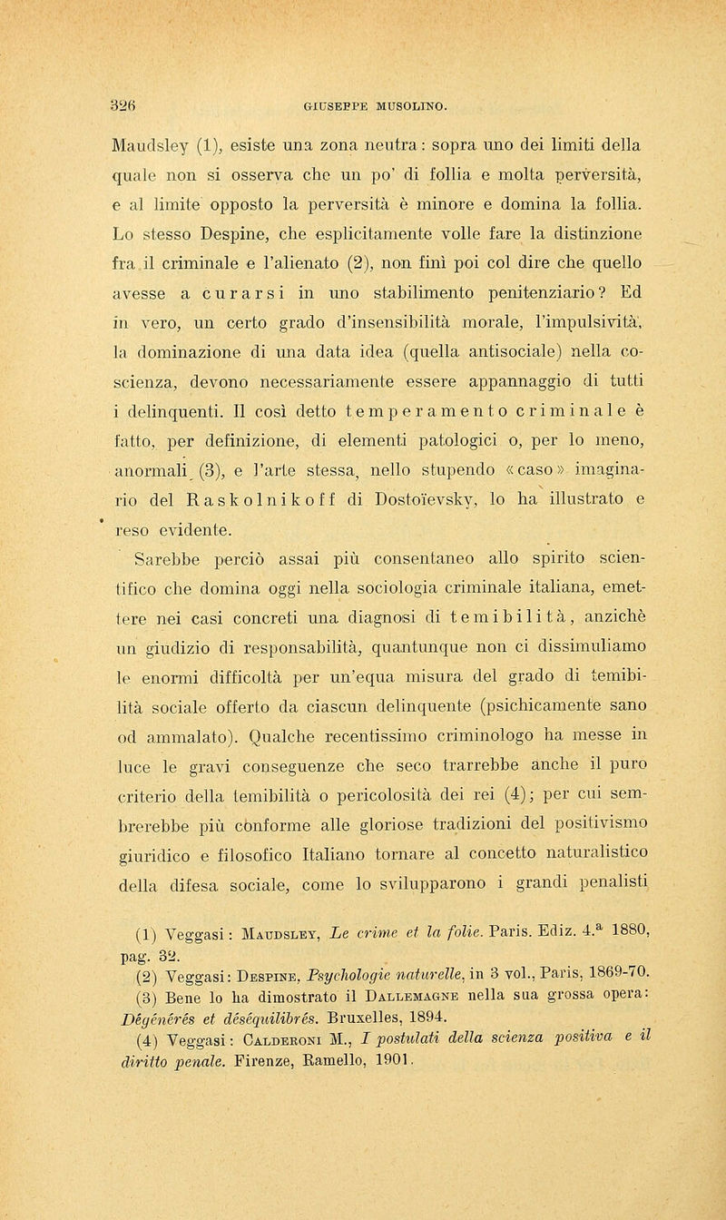 Maudsley (1), ©siste una zona neutra : sopra uno dei limiti della quale non si osserva che un po' di follia e molta perversità, e al limite opposto la perversità è minore e domina la follia. Lo stesso Despine, che esplicitamente volle fare la distinzione fra il criminale e l'alienato (2), non finì poi col dire che quello avesse a curarsi in uno stabilimento penitenziario ? Ed in vero, un certo grado d'insensibilità morale, l'impulsività', la dominazione di una data idea (quella antisociale) nella co- scienza, devono necessariamente essere appannaggio di tutti i delinquenti. Il così detto temperamento criminale è fatto, per definizione, di elementi patologici o, per lo meno, anormali (3), e l'arte stessa, nello stupendo «caso» imagina- rio del Raskolnikoff di Dostoievsky, lo ha illustrato e reso evidente. Sarebbe perciò assai più consentaneo allo spirito scien- tifico che domina oggi nella sociologia criminale italiana, emet- tere nei casi concreti una diagnosi di t e m i b i 1 i t à, anziché un giudizio di responsabilità, quantunque non ci dissimuliamo le enormi difficoltà per un'equa misura del grado di temibi- lità sociale offerto da ciascun delinquente (psichicamente sano od ammalato). Qualche recentissimo criminologo ha messe in luce le gravi conseguenze che seco trarrebbe anche il puro criterio della temibilità o pericolosità dei rei (4); per cui sem- brerebbe più conforme alle gloriose tradizioni del positivismo giuridico e filosofico Italiano tornare al concetto naturalistico della difesa sociale, come lo svilupparono i grandi penalisti (1) Veggasi : Maudsley, Le crime et la folie. Paris. Ediz. 4.^ 1880, pag. 3'J. (2) Veggasi: Despine, Psychologie naturelle, in 3 voi., Paris, 1869-70. (3) Bene lo ha dimostrato il Dallemagnb nella saa grossa opera: Dégénérés et déséquilibrés. Bruxelles, 1894. (4) Veggasi : Calderoni M., I postulati della scienza positiva e il diritto penale. Firenze, Eamello, 1901.