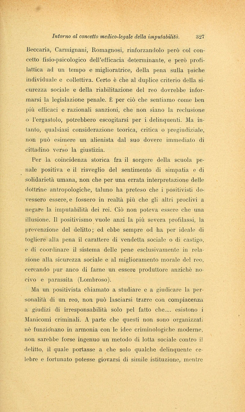 Beccaria, Carmignani, Romagnosi, rinforzandolo però col con- cetto fisio-psicologico dell'efficacia determinante, e però profi- lattica ad un tempo e miglioratrice, della pena sulla psiche individuale e collettiva. Certo è che al duplice criterio della si- curezza sociale e della riabilitazione del reo dovrebbe infor- marsi la legislazione penale. È per ciò che sentiamo come ben più efficaci e razionali sanzioni, che non siano la reclusione o l'ergastolo, potrebbero escogitarsi per i delinquenti. Ma in- tanto, qualsiasi considerazione teorica, critica o pregiudiziale, non può esimere un alienista dal suo dovere immediato di cittadino verso la giustizia. Per da coincidenza storica fra il sorgere della scuola pe- nale positiva e il risveglio del sentimento di simpatia e di solidarietà umana, non che per una errata interpretazione delle dottrine antropologiche, taluno ha preteso che i positivisti do- vessero essere, e fossero in realtà più che gli altri proclivi a negare la imputabilità dei rei. Ciò non poteva essere che una illusione. Il positivismo vuole anzi la più severa profilassi, la prevenzione del delitto; ed ebbe sempre od ha per ideale di togliere alla pena il carattere di vendetta sociale o di castigo, e di coordinare il sistema delle pene esclusivamente in rela- zione alla sicurezza sociale e al miglioramento morale del reo, cercando pur anco di farne un essere produttore anziché no- civo e parassita (Lombroso). Ma un positivista chiamato a studiare e a giudicare la per- sonalità di un reo, non può lasciarsi trarre con compiacenza a .giudizi di irresponsabilità solo pel fatto che.... esistono i Manicomi criminali. A parte che questi non sono organizzati né funzio'nano in armonia con le idee criminologiche moderne, non sarebbe forse ingenuo un metodo di lotta sociale contro iJ delitto, il quale portasse a che solo qualche delinquente ce- lebre e fortunato potesse giovarsi di simile istituzione, mentre