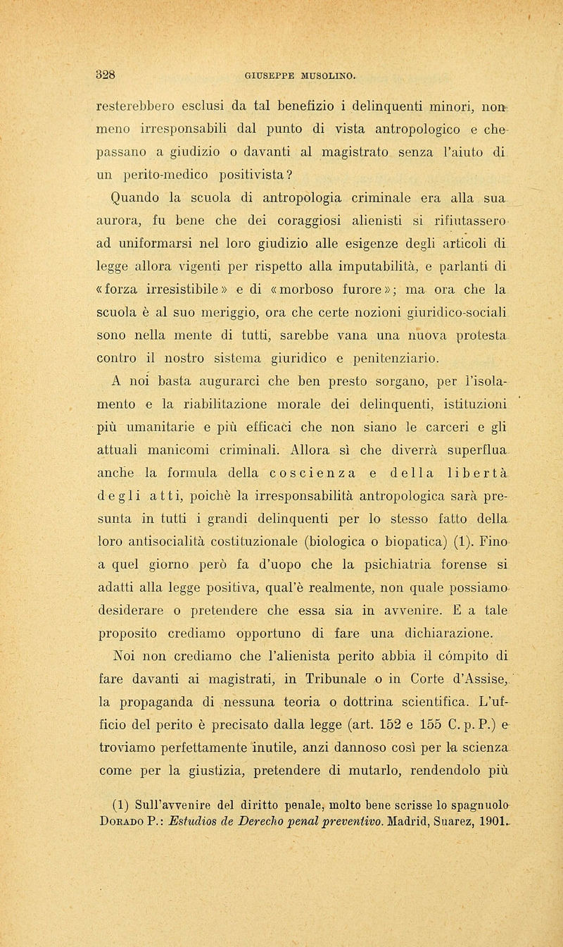 resterebbero esclusi da tal benefizio i delinquenti minori, non meno irresponsabili dal punto di vista antropologico e che- passano a giudizio o davanti al magistrato senza l'aiuto di un perito-medico positivista ? Quando la scuola di antropologia criminale era alla sua aurora, fu bene che dei coraggiosi alienisti si rifiutassero ad uniformarsi nel loro giudizio alle esigenze degli articoli di legge allora vigenti per rispetto alla imputabilità, e parlanti di «forza irresistibile» e di «morboso furore»; ma ora che la scuola è al suo meriggio, ora che certe nozioni giuridico-sociali sono nella mente di tutti, sarebbe vana una nuova protesta contro il nostro sistema giuridico e penitenziario. A noi basta augurarci che ben presto sorgano, per l'isola- mento e la riabilitazione morale dei delinquenti, istituzioni più umanitarie e più efficaci che non siano le carceri e gli attuali manicomi criminali. Allora sì che diverrà superflua anche la formula della coscienza e della libertà degli atti, poiché la irresponsabilità antropologica sarà pre- sunta in tutti i grandi delinquenti per lo stesso fatto della loro antisocialità costituzionale (biologica o biopatica) (1). Fino a quel giorno però fa d'uopo che la psichiatria forense si adatti alla legge positiva, qual'è realmente, non quale possiamo desiderare o pretendere che essa sia in avvenire. E a tale proposito crediamo opportuno di fare una dichiarazione. Noi non crediamo che l'alienista perito abbia il compito di fare davanti ai magistrati, in Tribunale o in Corte d'Assise,, la propaganda di nessuna teoria o dottrina scientifica. L'uf- ficio del perito è precisato dalla legge (art. 152 e 155 C.p.P.) e troviamo perfettamente inutile, anzi dannoso così per la scienza- come per la giustizia, pretendere di mutarlo, rendendolo più (1) Sull'avvenire del diritto penale, molto bene scrisse lo spagnuola DoEADO P. : Estudios de Derecho ;penal preventivo. Madrid, Suarez, 1901,.