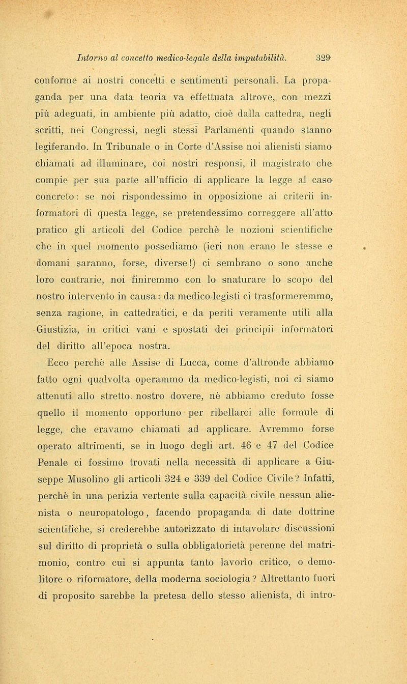 confomie ai nostri concetti e sentimenti personali. La propa- ganda per una data teoria va effettuata altrove, con mezzi più adeguati, in ambiente più adatto, cioè dalla cattedra, negli scritti, nei Congressi, negli stessi Parlamenti quando stanno legiferando. In Tribunale o in Corte d'Assise noi alienisti siamo chiamati ad illuminare, coi nostri responsi, il magistrato che compie per sua parte all'ufficio di applicare la legge al caso concreto : se noi rispondessimo in opposizione ai criterii in- formatori di questa legge, se pretendessimo correggere all'atto pratico gli articoli del Codice perchè le nozioni scientifiche che in quel momento possediamo (ieri non erano le stesse e domani saranno, forse, diverse!) ci sembrano o sono anche loro contrarie, noi finiremmo con lo snaturare lo scopo del nostro intervento in causa : da medico-legisti ci trasformeremmo^ senza ragione, in cattedratici, e da periti veramente utili alla Giustizia, in critici vani e spostati dei principii informatori del diritto all'epoca nostra. Ecco perchè alle Assise di Lucca^ come d'altronde abbiamo fatto ogni qualvolta operammo da medico-legisti, noi ci siamo attenuti allo stretto, nostro dovere, né abbiamo creduto fosse quello il momento opportuno per ribellarci alle formule di legge, che eravamo chiamati ad applicare. Avremmo forse operato altrimenti, se in luogo degli art. 46 e 47 del Codice Penale ci fossimo trovati nella necessità di applicare a Giu- seppe Musolino gli articoli 324 e 339 del Codice Civile ? Infatti^ perchè in una perizia vertente sulla capacità civile nessun alie- nista 0 neuropatologo, facendo propaganda di date dottrine scientifiche, si crederebbe autorizzato di intavolare discussioni sul diritto di proprietà o sulla obbligatorietà perenne del matri- monio, contro cui si appunta tanto lavorìo critico, o demo- litore o riformatore, della moderna sociologia ? Altrettanto fuori di proposito sarebbe la pretesa dello stesso alienista, di intro-