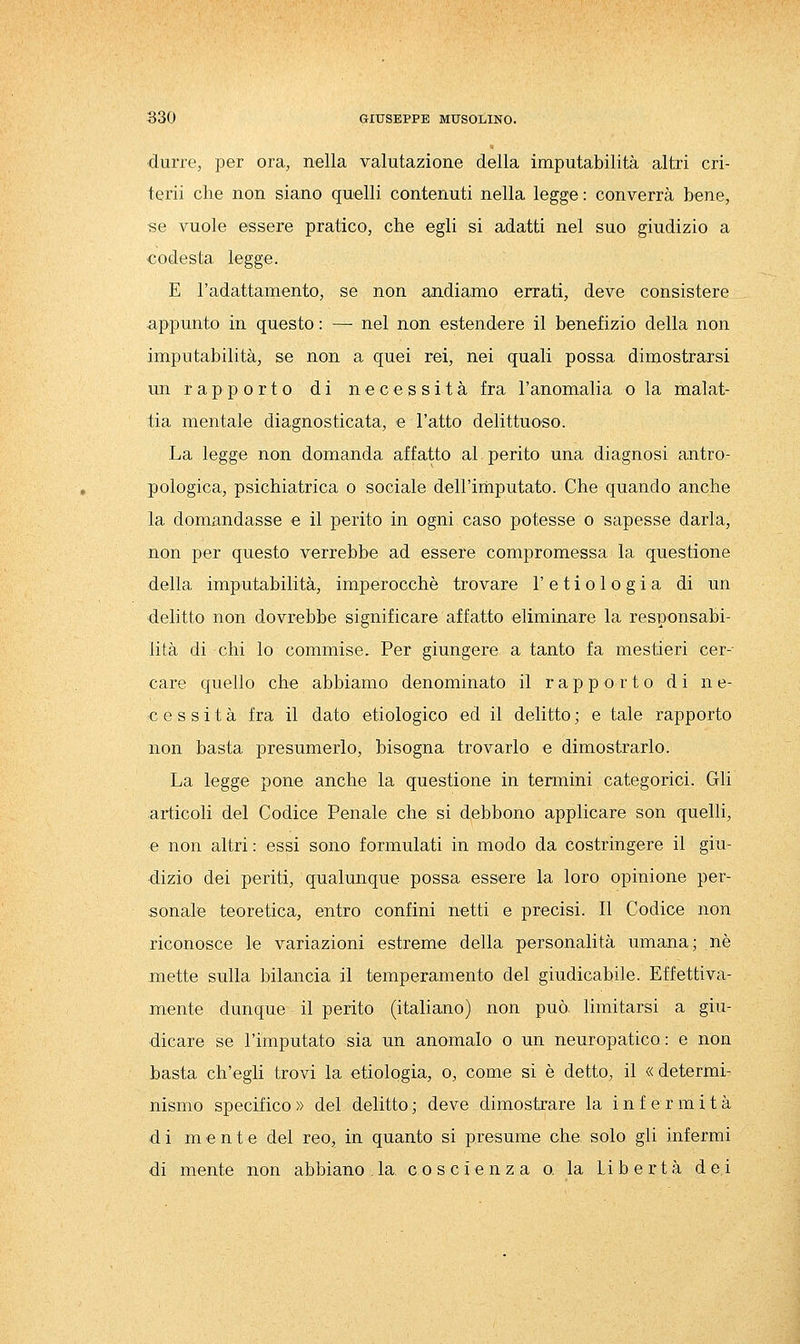 durre, per ora, nella valutazione della imputabilità altri cri- terii che non siano quelli contenuti nella legge : converrà bene, se vuole essere pratico, che egli si adatti nel suo giudizio a codesta legge. E l'adattamento, se non andiamo errati, deve consistere appunto in questo : — nel non estendere il benefizio della non imputabilità, se non a quei rei, nei quali possa dimostrarsi un rapporto di necessità fra l'anomalia o la malat- tia mentale diagnosticata, e l'atto delittuoso. La legge non domanda affatto al perito una diagnosi antro- pologica, psichiatrica o sociale dell'imputato. Che quando anche la domandasse e il perito in ogni caso potesse o sapesse darla, non per questo verrebbe ad essere compromessa la questione della imputabilità, imperocché trovare 1' e t i o 1 o g i a di un delitto non dovrebbe significare affatto eliminare la responsabi- lità di chi lo commise. Per giungere a tanto fa mestieri cer-- care quello che abbiamo denominato il rapporto di ne- cessità fra il dato etiologico ed il delitto ; e tale rapporto non basta presumerlo, bisogna trovarlo e dimostrarlo. La legge pone anche la questione in termini categorici. Gli articoli del Codice Penale che si debbono applicare son quelli, e non altri : essi sono formulati in modo da costringere il giu- dizio dei periti, qualunque possa essere la loro opinione per- sonale teoretica, entro confini netti e precisi. Il Codice non riconosce le variazioni estreme della personalità umana; né mette sulla bilancia il temperamento del giudicabile. Effettiva- mente dunque il perito (italiano) non può limitarsi a giu- dicare se l'imputato sia un anomalo o un neuropatico : e non basta ch'egli trovi la etiologia, o, come si é detto, il « determi- nismo specifico» del delitto; deve dimostrare la infermità di mente del reo, in quanto si presume che solo gli infermi di mente non abbiano.la. coscienza o. la libertà dei