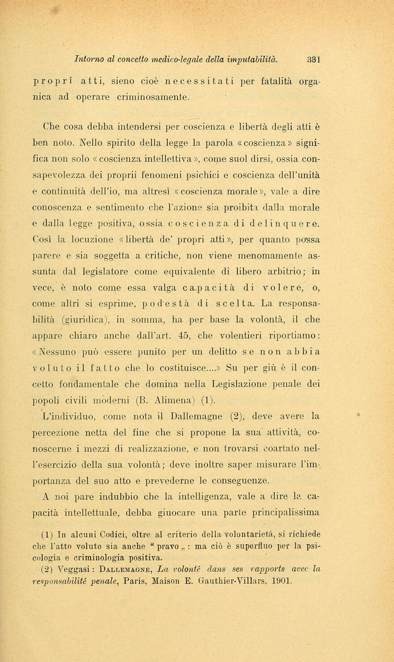 propri atti, sieno cioè necessitati per fatalità orga- nica ad operare criminosamente. Che cosa debba intendersi per coscienza e libertà degli atti è ben noto. Nello spirito della legge la parola «coscienza» signi- fica non solo « coscienza intellettiva », come suol dirsi, ossia con- sapevolezza dei proprii fenomeni psichici e coscienza dell'unità e continuità dell'io, ma altresì « coscienza morale », vale a dire conoscenza e sentimento che l'azione sia proibita dalla morale e dalla legge positiva, oissia coscienza di delinquere. Così la locuzione « libertà de' propri atti », per quanto po'ssa parere e sia soggetta a critiche, non viene menomamente as- sunta dal legislatore come equivalente di libero arbitrio; in vece, è noto come essa valga capacità di volere, o, come altri si esprime, podestà di scelta. La responsa- bilità (giuridica), in somma, ha per base la volontà, il che appare chiaro anche dall'art. 45, che volentieri riportiamo : « Nessuno può essere punito per un delitto se non abbia voluto il fatto che lo costituisce....» Su per giù è il con- cetto fondamentale che domina nella Legislazione penale dei popoli civili moderni (B. Alimena) (1). L'individuo, come nota il Dallemagne (2), deve avere la percezione netta del fine che si propone la sua attività, co- noscerne i mezzi di realizzazione, e non trovarsi coartato nel- l'esercizio della sua volontà; deve inoltre saper misurare l'im-, portanza del suo atto e prevederne le conseguenze. A noi pare indubbio che la intelligenza, vale a dire la ca- pacità intellettuale, debba giuocare una parte principalissima (1) In alcuni Codici, oltre al criterio della volontarietà, si richiede clie Tatto voluto sia anche  pravo,, : ma ciò è superfluo per la psi- cologia e criminologia positiva. (2) Yeggasi : Dallemagne, La volante dans ses rapports aree la responsabilité penale, Paris, Maison E. Gauthier-Villars, 1901.