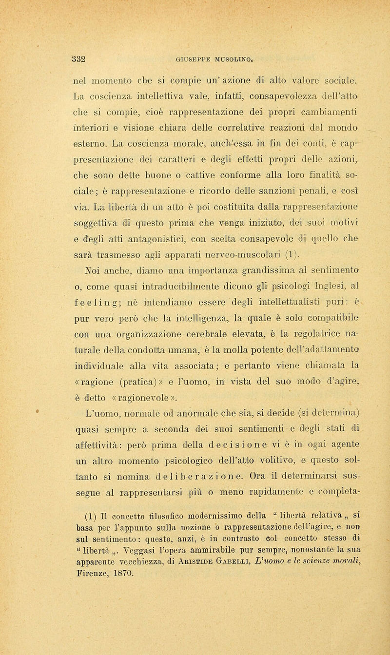nel momento che si compie un' azione di alto valore sociale. La coscienza intellettiva vale, infatti, consapevolezza dell'atto che si compie, cioè rappresentazione dei propri cambiamenti interiori e visione chiara delle correlative reazioni del mondo esterno. La coscienza morale, anch'essa in fin dei conti, è rap- presentazione dei caratteri e degli effetti propri delle azioni, che sono dette buone o cattive conforme alla loro finalità so- ciale; è rappresentazione e ricordo delle sanzioni penali, e così via. La libertà dì un atto è poi costituita dalla rappresentazione soggettiva di questo prima che venga iniziato, dei suoi motivi e degli atti antagonistici, con scelta consapevole di quello che sarà trasmesso agli apparati nerveo-miuscolari (1). Noi anche, diamo una importanza grandissima al sentimento 0, come quasi intraducibilmente dicono gli psicologi Inglesi, al feeling; né intendiamo essere degli intellettualisti puri: è pur vero però che la intelligenza, la quale è solo compatibile con una organizzazione cerebrale elevata, è la regolatrice na- turale della condotta umana, è la molla potente dell'adattamento individuale alla vita associata; e pertanto viene chiamata la « ragione (pratica) » e l'uomo, in vista del suo modo d'agire, è detto « ragionevole ». L'uomo, normale od anormale che sia, si decide (si determina) quasi sempre a seconda dei suoi sentimenti e degli stati di affettività : però prima della decisione vi è in ogni agente un altro momento psicologico dell'atto volitivo, e questo sol- tanto si nomina deliberazione. Ora il determinarsi sus- segue al rappresentarsi più o meno rapidamente e completa- (1) Il concetto filosofico modernissimo della  libertà relativa „ si basa per l'appunto sulla nozione o rappresentazione dell'agire, e non sul sentimento : questo, anzi, è in contrasto col concetto stesso di libertà,,. Veggasi l'opera ammirabile pur sempre, nonostante la sua apparente vecchiezza, di Aristide Gabelli, L'uomo e le scienze morali, Firenze, 1870.