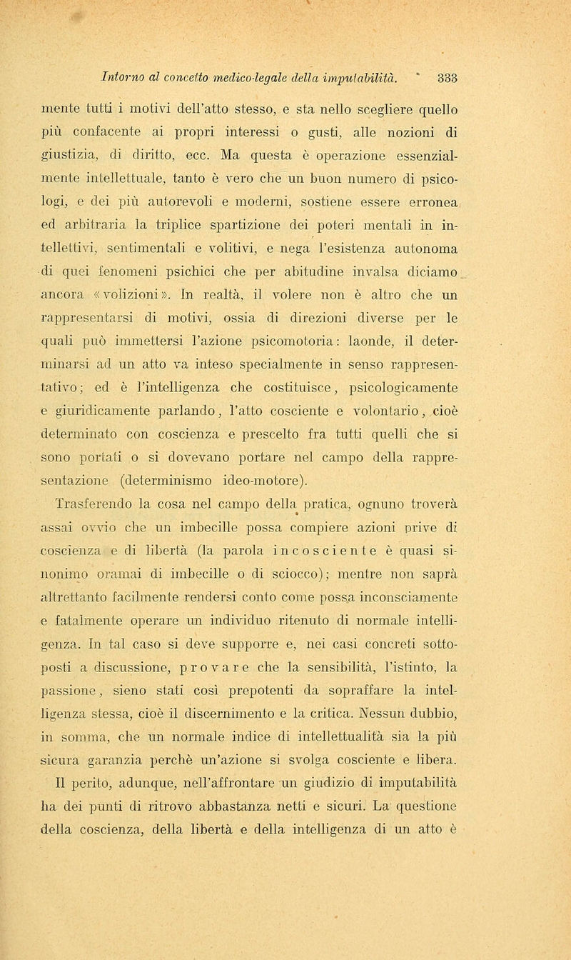 mente tutti i motivi dell'atto stesso, e sta nello scegliere quello più confacente ai propri interessi o gusti, alle nozioni di giustizia, di diritto, ecc. Ma questa è operazione essenzial- mente intellettuale, tanto è vero che un buon numero di psico- logi, e dei più autorevoli e moderni, sostiene essere erronea ed arbitraria la triplice spartizione dei poteri mentali in in- tellettivi, sentimentali e volitivi, e nega l'esistenza autonoma di quei fenomeni psichici che per abitudine invalsa diciamo ^ ancora « volizioni ». In realtà, il volere non è altro che un rappresentarsi di motivi, ossia di direzioni diverse per le quali può immettersi l'azione psicomotoria: laonde, il deter- minarsi ad un atto va inteso specialmente in senso rappresen- tativo ; ed è l'intelligenza che costituisce, psicologicamente e giuridicamente parlando, l'atto cosciente e volontario, cioè determinato con coscienza e prescelto fra tutti quelli che si sono portati o si dovevano portare nel campo della rappre- sentazione (determinismo ideo-motore). Trasferendo la cosa nel campo della pratica, ognuno troverà assai ovvio che un imbecille possa compiere azioni prive di coscienza e di libertà (la parola incosciente è quasi si- nonimo oramai di imbecille o di sciocco); mentre non saprà altrettanto facilmente rendersi conto come possa inconsciamente e fatalmente operare un individuo ritenuto di normale intelli- genza. In tal caso si deve supporre e, nei casi concreti sotto- posti a discussione, provare che la sensibilità, l'istinto, la passione, sieno stati così prepotenti da sopraffare la intel- ligenza stessa, cioè il discernimento e la critica. Nessun dubbio, in somma, che un normale indice di intellettualità sia la più sicura garanzia perchè un'azione si svolga cosciente e libera. Il perito, adunque, nell'affrontare un giudizio di imputabilità ha dei punti di ritrovo abbastanza netti e sicuri. La questione della coscienza, della libertà e della intelligenza di un atto è