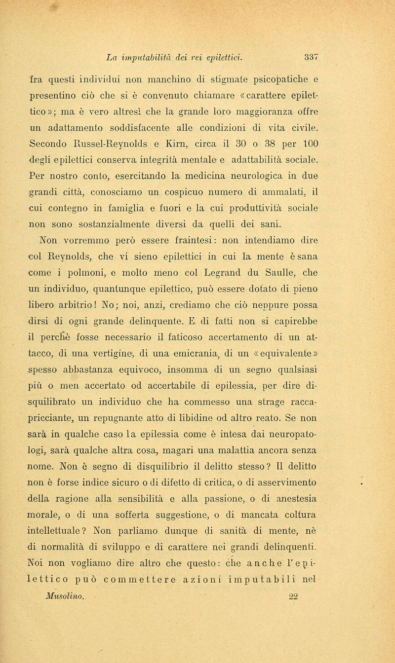 fra questi individui non manchino di stigmate psicopatiche e presentino ciò che si è convenuto chiamare «carattere epilet- tico»; ma è vero altresì che la grande loro maggioranza offre un adattamento soddisfacente alle condizioni di vita civile. ■Secondo Russel-Reynolds e Kirn, circa il 30 o 38 per 100 ■degli epilettici conserva integrità mentale- e adattabilità sociale. Per nostro conto, esercitando la medicina neurologica in due •grandi città, conosciamo un cospicuo numero di ammalati, il cui contegno in famiglia e fuori e la cui produttività sociale non sono sostanzialmente diversi da quelli dei sani. Non vorremmo però essere fraintesi : non intendiamo dire col Reynolds, che vi sieno epilettici in cui la mente è sana come i polmoni, e molto meno col Legrand du Sanile, che un individuo, quantunque epilettico, può essere dotato di pieno libero arbitrio! No; noi, anzi, crediamo che ciò neppure possa dirsi di ogni grande delinquente. E di fatti non si capirebbe il percHè fosse necessario il faticoso accertamento di un at- tacco, di una vertigine', di una emicrania^ di un « equivalente » spesso abbastanza equivoco, insomma di un segno qualsiasi più o men accertato od accertabile di epilessia, per dire di- squilibrato un individuo che ha commesso una strage racca- pricciante, un repugnante atto di libidine od altro reato. Se non sarà in qualche caso la epilessia come è intesa dai neuropato- logi, sarà qualche altra cosa, magari una malattia ancora senza nome. Non è segno di disquilibrio il delitto stesso? Il delitto non è forse indice sicuro o di difetto di critica, o di asservimento della ragione alla sensibilità e alla passione, o di anestesia morale, o di una sofferta suggestione, o di mancata coltura intellettuale? Non parliamo dunque di sanità di mente, né •di normalità di sviluppo e di carattere nei grandi delinquenti. Noi non vogliamo dire altro che questo : che anche 1' e p i- lettico può commettere azioni imputabili nel Musolino. 22