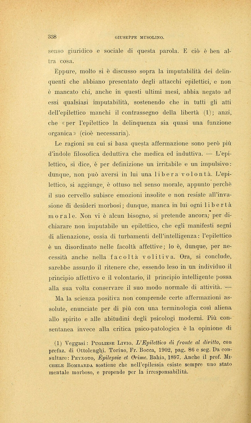 senso giuridico e sociale di questa parola. E ciò è ben al- tra cosa. Eppure, molto si è discusso sopra la imputabilità dei delin- quenti che abbiano presentato degli attacchi epilettici, e non è mancato chi, anche in questi ultimi mesi, abbia negato ad essi qualsiasi imputabilità, sostenendo che in tutti gli atti dell'epilettico manchi il contrassegno della libertà (1); anzi, che «per l'epilettico la delinquenza sia quasi una funzione organica» (cioè necessaria). Le ragioni su cui si basa questa affermazione sono però più d'indole filosofica deduttiva che medica ed induttiva. — L'epi- lettico, si dice, è per definizione un irritabile e un impulsivo : dunque, non può aversi in lui una libera volontà. L'epi- lettico, si aggiunge, è ottuso nel senso morale, appunto perchè il suo cervello subisce emozioni insolite e non resiste all'inva- sione di desideri morbosi ; dunque, manca in lui ogni libertà m o r a 1 e. Non vi è alcun bisogno, si pretende ancora; per di- chiarare non imputabile un epilettico, che egli manifesti segni di alienazione, ossia di turbamenti dell'intelligenza: l'epilettico è un disordinato nelle facoltà affettive; lo è, dunque, per ne- cessità anche nella facoltà volitiva. Ora, si conclude, sarebbe assurjio il ritenere che, essendo leso in un individuo il principio affettivo e il volontario, il principio intelligente possa alla sua volta conservare il suo modo normale di attività. — Ma la scienza positiva non comprende certe affermazioni as- solute, enimciate per di più con una terminologia così aliena allo spirito e alle abitudini degli psicologi moderni. Più con- sentanea invece alla critica psico-patologica è la opinione di (1) Veggasi : Pugliese Livio, L'Epilettico di fronte al diritto, con prefaz, di Ottolenghi. Torino, Fr. Bocca, 1902, pag. 86 e seg. Da con- sultare: Peyxoto, Epilessie et Orime. Bahia, 1897. Anche il prof. Mi- chele Bombarda sostiene che nell'epilessia esiste sempre uno stato mentale morboso, e propende per la irresponsabilità.