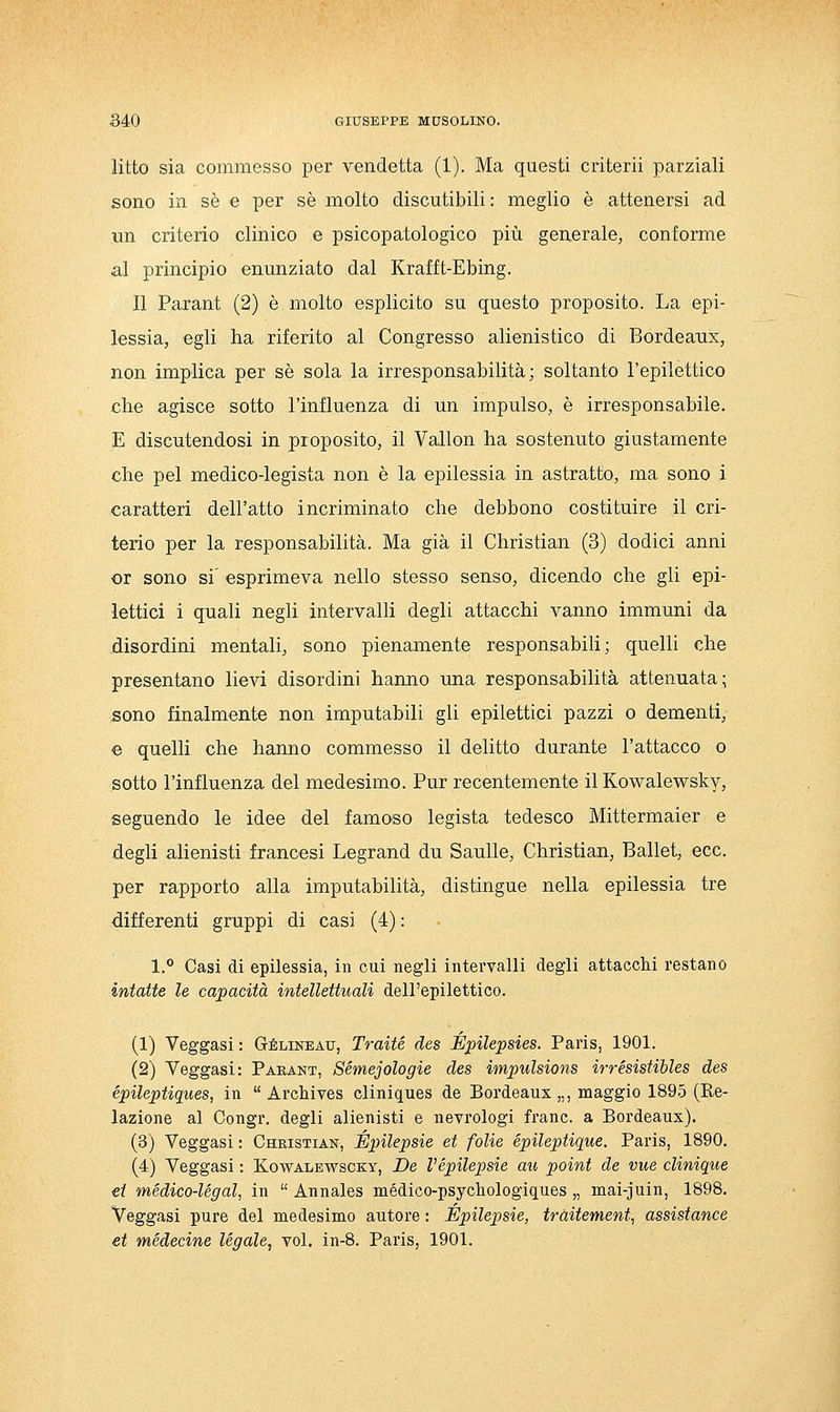 litto sia commesso per vendetta (1). Ma questi criterii parziali sono in sé e per sé molto discutibili: meglio è attenersi ad un criterio clinico e psicopatologico più generale^ conforme al principio enunziato dal Krafft-Ebing. Il Parant (2) è molto esplicito su questo proposito. La epi- lessia, egli ha riferito al Congresso alienistico di Bordeaux, non implica per sé sola la irresponsabilità; soltanto l'epilettico che agisce sotto l'influenza di un impulso, è irresponsabile. E discutendosi in proposito, il Vallon ha sostenuto giustamente che pel medico-legista non è la epilessia in astratto, ma sono i caratteri dell'atto incriminato che debbono costituire il cri- terio per la responsabilità. Ma già il Christian (3) dodici anni or sono si esprimeva nello stesso senso, dicendo che gli epi- lettici i quali negli intervalli degli attacchi vanno immuni da disordini mentali, sono pienamente responsabili; quelli che presentano lievi disordini hanno ima responsabilità attenuata; sono finalmente non imputabili gli epilettici pazzi o dementi, e quelli che hanno commesso il delitto durante l'attacco o sotto l'influenza del medesimo. Pur recentemente il Kowalewsky, seguendo le idee del famoso legista tedesco Mittermaier e degli alienisti francesi Legrand du Sanile, Christian, Ballet, ecc. per rapporto alla imputabilità, distingue nella epilessia tre differenti gruppi di casi (4) : 1.*' Casi di epilessia, in cui negli intervalli degli attacchi restano intatte le capacità intellettuali dell'epilettico. (1) Veggasi : Gélineau, Traile des Épilepsies. Paris, 1901. (2) Veggasi: Parant, Sémejologie des impulsione irrésistibles des épileptiques, in Archives cliniques de Bordeaux „, maggio 1895 (Re- lazione al Congr. degli alienisti e nevrologi frane, a Bordeaux). (3) Veggasi : Christian, Épilepsie et folie épileptique. Paris, 1890. (4) Veggasi : Kowalewscky, De Vépilepsie au point de vue clinique et médico-légal, in Annales médico-psychologiques „ mai-juin, 1898. Veggasi pure del medesimo autore : Épilepsie, tràitement, assistance et médecine legale, voi. in-8. Paris, 1901.