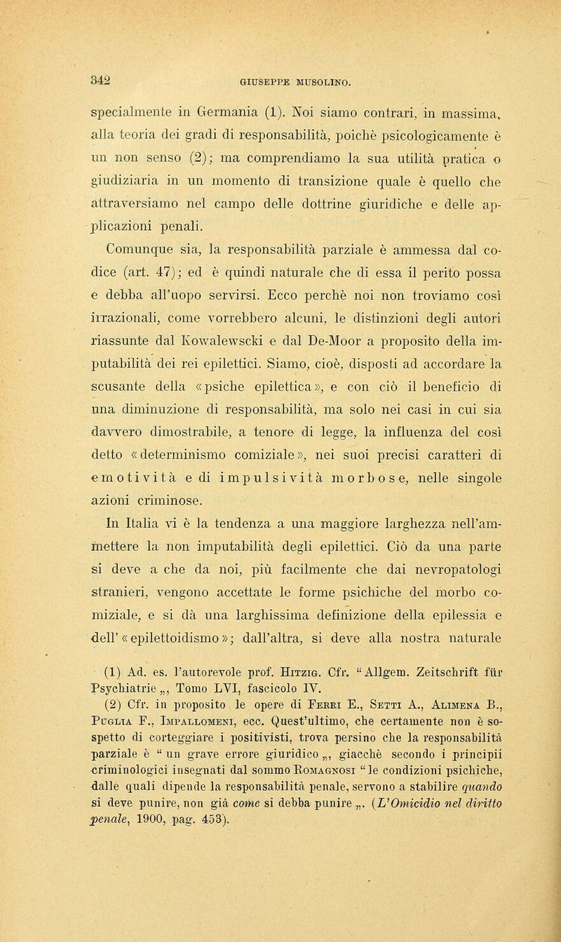 specialmente in Germania (1). Noi siamo contrari, in massima, alla teoria dei gradi di responsabilità, poiché psicologicamente è un non senso (2) ; ma comprendiamo la sua utilità pratica o giudiziaria in un momento di transizione quale è quello che attraversiamo nel campo delle dottrine giuridiche e delle ap- plicazioni penali. Comunque sia, la responsabilità parziale è ammessa dal co- dice (art. 47); ed è quindi naturale che di essa il perito possa e debba all'uopo servirsi. Ecco perchè noi non troviamo così irrazionali, come vorrebbero alcuni, le distinzioni degli autori riassunte dal Kowalewscki e dal De-Moor a proposito della im- putabilità dei rei epilettici. Siamo, cioè, disposti ad accordare la scusante della «psiche epilettica», e con ciò il beneficio di una diminuzione di responsabilità, ma solo nei casi in cui sia davvero dimostrabile, a tenore di legge, la influenza del così detto « determinismo comiziale », nei suoi precisi caratteri di emotività e di impulsività morbose, nelle singole azioni criminose. In Italia vi è la tendenza a una maggiore larghezza nell'am- mettere la non imputabilità degli epilettici. Ciò da una parte si deve a che da noi, più facilmente che dai nevropatologi stranieri, vengono accettate le forme psichiche del morbo co- miziale, e si dà una larghissima definizione della epilessia e dell'«epilettoidismo»; dall'altra, si deve alla nostra naturale (1) Ad. es. l'autorevole prof. Hitzig. Cfr. Allgem. Zeitschrift fiir JPsychiatrie „, Tomo LVI, fascicolo IV. (2) Cfr. in proposito le opere di Ferri E., Setti A., Alimena B., Puglia F., Impallomeni, ecc. Quest'ultimo, che certamente non è so- spetto di corteggiare i positivisti, trova persino che la responsabilità parziale è un grave errore giuridico „, giacché secondo i principii criminologici insegnati dal sommo Eomagnosi le condizioni psichiche, dalle quali dipende la responsabilità penale, servono a stabilire quando si deve punire, non già come si debba punire „. {L'Omicidio nel diritto penale, 1900, pag. 453).