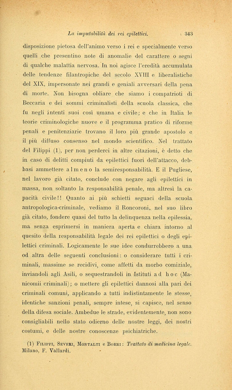 disposizione pietosa dell'animo verso i rei e specialmente verso quelli che presentino note di anomalie del carattere o segni di qualche malattia nervosa. In noi agisce l'eredità accumulata delle tendenze filantropiche del secolo XVIII e liberalistiche del XIX, impersonate nei grandi e geniali avversari della pena di morte. Non bisogna obliare che siamo i compatrioti di Beccaria e dei sommi criminalisti della scuola classica, che fu negli intenti suoi così umana e civile; e che in Italia le teorie criminologiche nuove e il programma pratico di riforme penali e penitenziarie trovano il loro più grande apostolo e il più diffuso consenso nel mondo scientifico. Nel trattato del Filippi (1), per non perderci in altre citazioni, è detto che in caso di delitti compiuti da epilettici fuori dell'attacco, deb- basi ammettere almeno la semiresponsabilità. E il Pugliese, nel lavoro già citato, conclude con negare agli epilettici in massa, non soltanto la responsabihtà penale, ma altresì la ca- pacità civile ! ! Quanto ai più schietti seguaci della scuola antropologica-criminale, vediamo il Roncoroni,, nel suo libro già citato, fondere quasi del tutto la delinquenza nella epilessia^ ma senza esprimersi in maniera aperta e chiara intorno al quesito della responsabilità legale dei rei epilettici o degli epi- lettici criminali. Logicamente le sue idee condurrebbero a una od altra delle seguenti conclusioni : o considerare tutti i cri- minali, massime se recidivi^ come affetti da morbo comiziale, inviandoli agli Asili, o sequestrandoli in (Istituti ad hoc (Ma- nicomii criminali); o mettere gli epilettici dannosi alla pari dei eliminali comuni, applicando a tutti indistintamente le stesse, identiche sanzioni penali, sempre intese, si capisce, nel senso della difesa sociale. Ambedue le strade, evidentemente, non sono consigliabili nello stato odierno delle nostre leggi, dei nostri costumi, e delle nostre conoscenze psichiatriche. (1) Filippi, Severi, Montalti e Borri : Trattato di medicina legale. Milano, F. Vallardi.