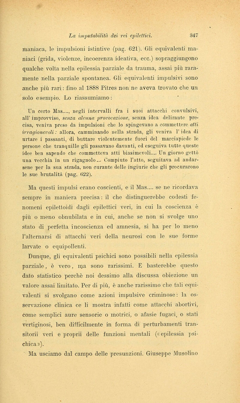 maniaca, le impulsioni istintive (pag. 621). Gli equivalenti ma- niaci (grida, violenze, incoerenza ideativa, ecc.) sopraggiungono qualche volta nella epilessia parziale da trauma, assai più rara- mente nella parziale spontanea. Gli equivalenti impulsivi sono anche più rari : fino al 1888 Pitres non ne aveva trovato che un solo esempio. Lo riassumiamo: Un certo Mas...., negli intervalli fra i suoi attacclii convulsivi, all' improvviso, senza alcuna provocazione, senza idea delirante pre- cisa, veniva preso da impulsioni che lo spingevano a commettere atti irragionevoli : allora, camminando nella strada, gli veniva l'idea di urtare i passanti, di buttare violentemente fuori del marciapiede le persone che tranquille gli passavano davanti, ed eseguiva tutte queste idee ben sapendo che commetteva atti biasimevoli.... Un giorno gettò una vecchia in un rigagnolo... Compiuto l'atto, seguitava ad andar- sene per la sua strada, non curante delle ingiurie che gli procurarono le sue brutalità (pag. 622). Ma questi impulsi erano coscienti, e il Mas.... se ne ricordava sempre in maniera precisa : il che distinguerebbe codesti fe- nomeni epilettoidi dagli epilettici veri, in cui la coscienza è più o meno obnubilata e in cui, anche se non si svolge uno stato di perfetta incoscienza ed amnesia, si ha per lo meno l'alternarsi di attacchi veri della neurosi con le sue forme larvate o equipollenti. Dunque, gli equivalenti psichici sono possibili nella epilessia parziale, è vero, nja sono rarissimi. E basterebbe questo dato statistico perchè noi dessimo alla discussa obiezione un valore assai limitato. Per di più, è anche rarissimo che tali equi- valenti si svolgano come azioni impulsive criminose : la os- servazione clinica ce li mostra infatti come attacchi abortivi, come semplici aure sensorie o motrici, o afasie fugaci, o stati vertiginosi, ben difficilmente in forma di perturbamenti tran- sitorii veri e proprii delle funzioni mentali (« epilessia psi- chica»). ' Ma usciamo dal campo delle presunzioni. Giuseppe Musolino
