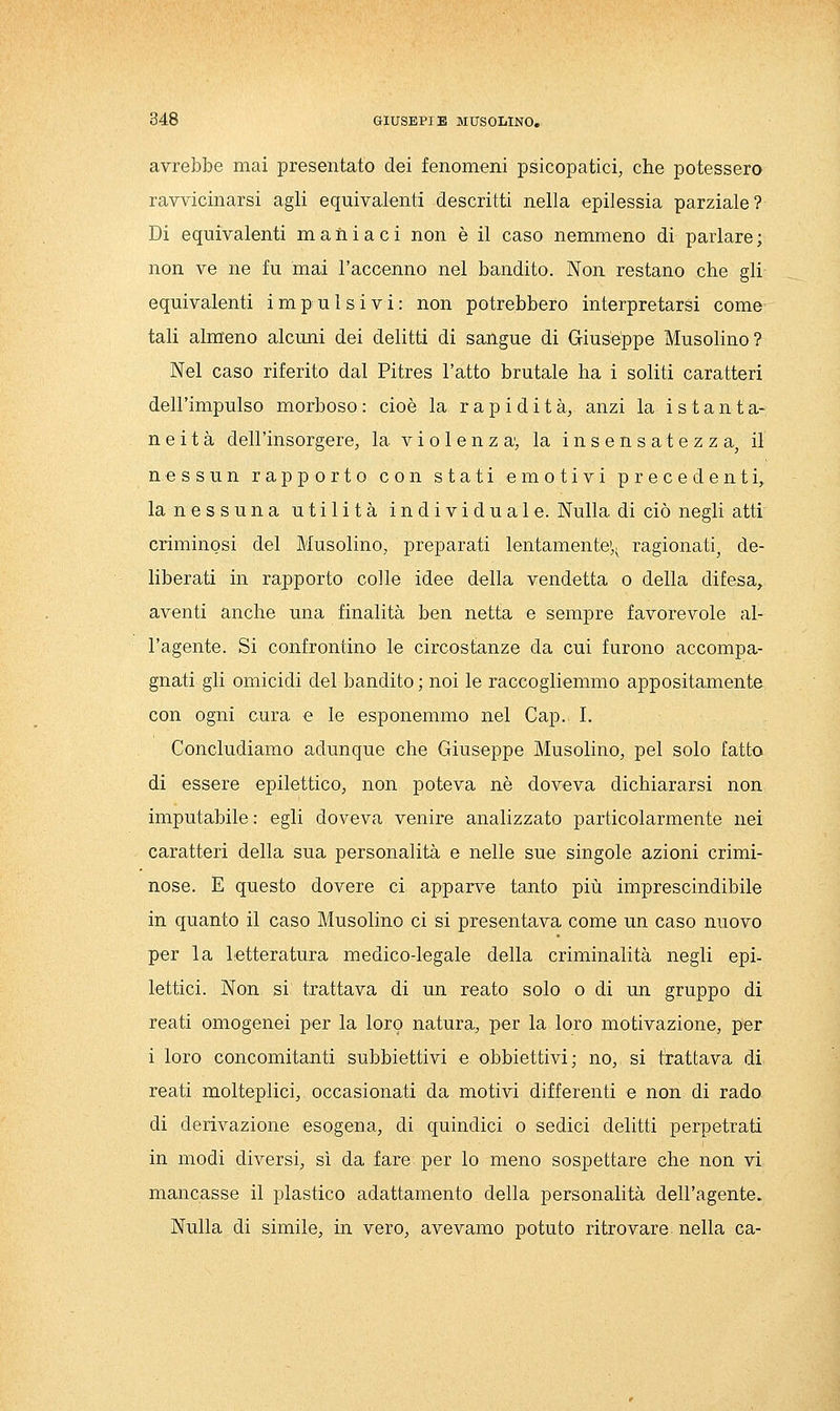 avrebbe mai presentato dei fenomeni psicopatici, che potessero ravvicinarsi agli equivalenti descritti nella epilessia parziale? Di equivalenti maniaci non è il caso nemmeno di parlare; non ve ne fu mai l'accenno nel bandito. Non restano che gli equivalenti impulsivi: non potrebbero interpretarsi come tali alm'eno alcuni dei delitti di sangue di Giuseppe Musolino? Nel caso riferito dal Pitres l'atto brutale ha i soliti caratteri dell'impulso morboso : cioè la rapidità, anzi la istanta- neità dell'insorgere, la violenza, la insensatezza^ il nessun rapporto con stati emotivi precedenti, la nessuna utilità individuale. Nulla di ciò negli atti criminosi del Musolino, preparati lentamente',, ragionati^ de- liberati in rapporto colle idee della vendetta o della difesa, aventi anche una finalità ben netta e sempre favorevole al- l'agente. Si confrontino le circostanze da cui furono accompa- gnati gli omicidi del bandito ; noi le raccogliemmo appositamente con ogni cura e le esponemmo nel Gap. I. Concludiamo adunque che Giuseppe Musolino, pel solo fatto di essere epilettico, non poteva né doveva dichiararsi non imputabile : egli doveva venire analizzato particolarmente nei caratteri della sua personalità e nelle sue singole azioni crimi- nose. E questo dovere ci apparve tanto più imprescindibile in quanto il caso Musolino ci si presentava come un caso nuovo per la letteratura medico-legale della criminalità negli epi- lettici. Non si trattava di un reato solo o di un gruppo di reati omogenei per la loro natura, per la loro motivazione, per i loro concomitanti subbiettivi e obbiettivi; no, si trattava di reati molteplici, occasionati da motivi differenti e non di rado di derivazione esogena, di quindici o sedici delitti perpetrati in modi diversi, sì da fare per lo meno sospettare che non vi mancasse il plastico adattamento della personalità dell'agente. Nulla di simile, m vero, avevamo potuto ritrovare nella ca-
