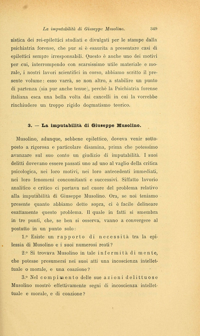 sistica dei rei-epilettici studiati e divulgati per le stampe dalla psichiatria forense, che pur si è esaurita a presentare casi di epilettici sempre irresponsabili. Questo è anche uno dei motivi per cui, interrompendo con scarsissimo utile materiale e mo- rale, i nostri lavori scientifici in corso, abbiamo scritto il pre- sente volume: esso varrà, se non altro, a stabilire un punto di partenza (sia pur anche tenue), perchè la Psichiatria forense italiana esca una bella volta dai cancelli in cui la vorrebbe rinchiudere lui troppo rigido dogmatismo teorico. 3. — La imputabilità di Giuseppe Musolino. Musolino, adunque, sebbene epilettico, doveva venir sotto- posto a rigorosa e particolare disamina, prima che potessimo avanzare sul suo conto un giudizio di imputabilità. I suoi delitti dovevano essere passati uno ad uno al vaglio della critica psicologica, nei loro motivi, nei loro antecedenti immediati, nei loro fenomeni concomitanti e successivi. Siffatto lavorio analitico e critico ci portava nel cuore del problema relativo alla imputabilità di Giuseppe Musolino. Ora, se noi teniamo presente quanto abbiamo detto sopra, ci è facile delineare esattamente questo problema. Il quale in fatti si smembra in tre punti, che, se ben si osserva, vanno a convergere al postutto in un punto solo : 1.° Esiste un rapporto di necessità tra la epi- lessia di Musolino e i suoi numerosi reati? 2.° Si trovava Musolino in tale infermità di mente, che potesse presumersi nei suoi atti una incoscienza intellet- tuale o morale, e una coazione? 3.° Nel compimento delle sue azioni delittuose Musolino mostrò effettivamente segni di incoscienza intellet- tuale e morale, e di coazione?