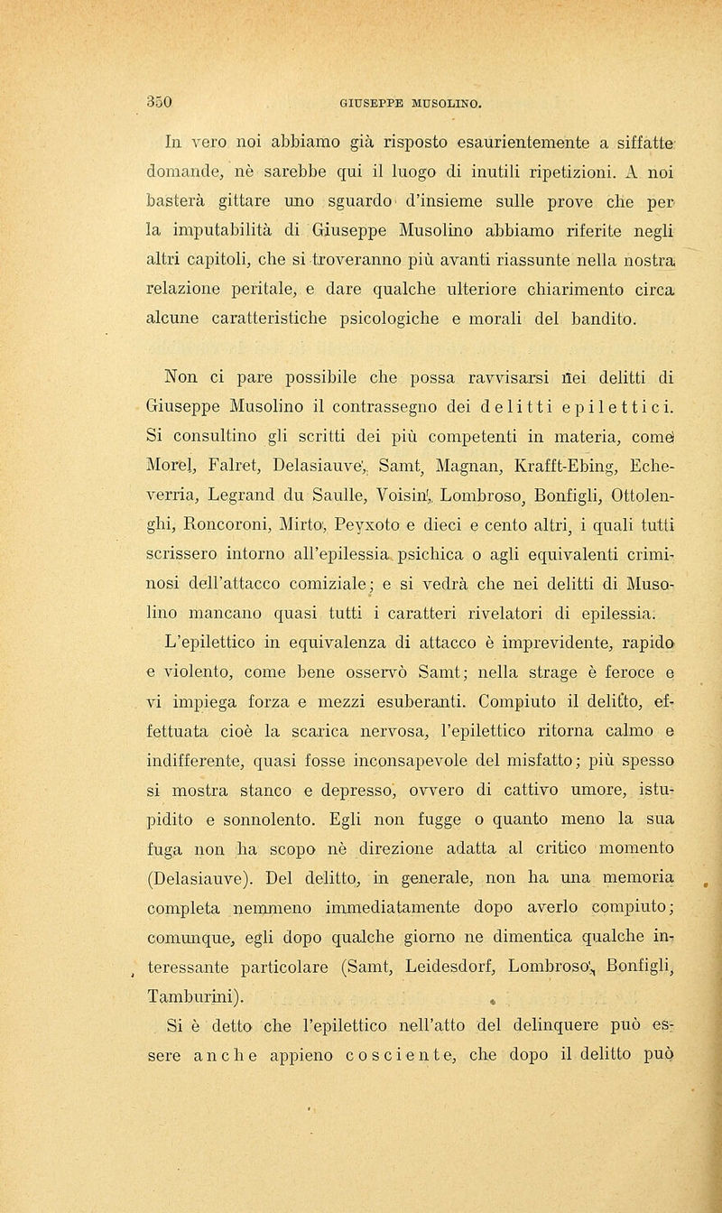 In vero noi abbiamo già risposto esaurientemente a siffatte' domande, né sarebbe qui il luogo di inutili ripetizioni. A noi basterà gittare uno sguardo' d'insieme sulle prove che per la imputabilità di Giuseppe Musolino abbiamo riferite negli altri capitoli, che si txoveranno più avanti riassunte nella nostra relazione peritale, e dare qualche ulteriore chiarimento circa alcune caratteristiche psicologiche e morali del bandito. Non ci pare possibile che possa ravvisarsi ilei delitti di Giuseppe Musolino il contrassegno dei delitti epilettici. Si consultino gli scritti dei più competenti in materia, comd Morel, Falret, Delasiauve',. Samt^ Magnan, Krafft-Ebing, Eche- verria, Legrand du Saulle, Voisin',, Lombroso, Bonfigli, Ottolen- ghi, Roncoroni, Mirtoy Peyxoto e dieci e cento altri, i quali tutti scrissero intorno all'epilessia psichica o agli equivalenti crimi- nosi dell'attacco comiziale; e si vedrà che nei delitti di Muso^ lino mancano quasi tutti i caratteri rivelatori di epilessia. L'epilettico in equivalenza di attacco è imprevidente, rapido e violento, come bene osservò Samt; nella strage è feroce e vi impiega forza e mezzi esuberanti. Compiuto il delitto, ef- fettuata cioè la scarica nervosa, l'epilettico ritorna calmo e indifferente, quasi fosse inconsapevole del misfatto; più spesso si mostra stanco e depresso, ovvero di cattivo umore, istu- pidito e sonnolento. Egli non fugge o quanto meno la sua fuga non ha scopo né direzione adatta al critico momento (Delasiauve). Del delitto, in generale, non ha una memoria completa nenmieno immediatamente dopo averlo compiuto; commique, egli dopo qualche giorno ne dimentica qualche in^ teressante particolare (Samt, Leidesdorf, Lombroso';, Bonfigli, Tamburini). « Si é detto che l'epilettico nell'atto del delinquere può es: sere anche appieno cosciente, che dopo il delitto può