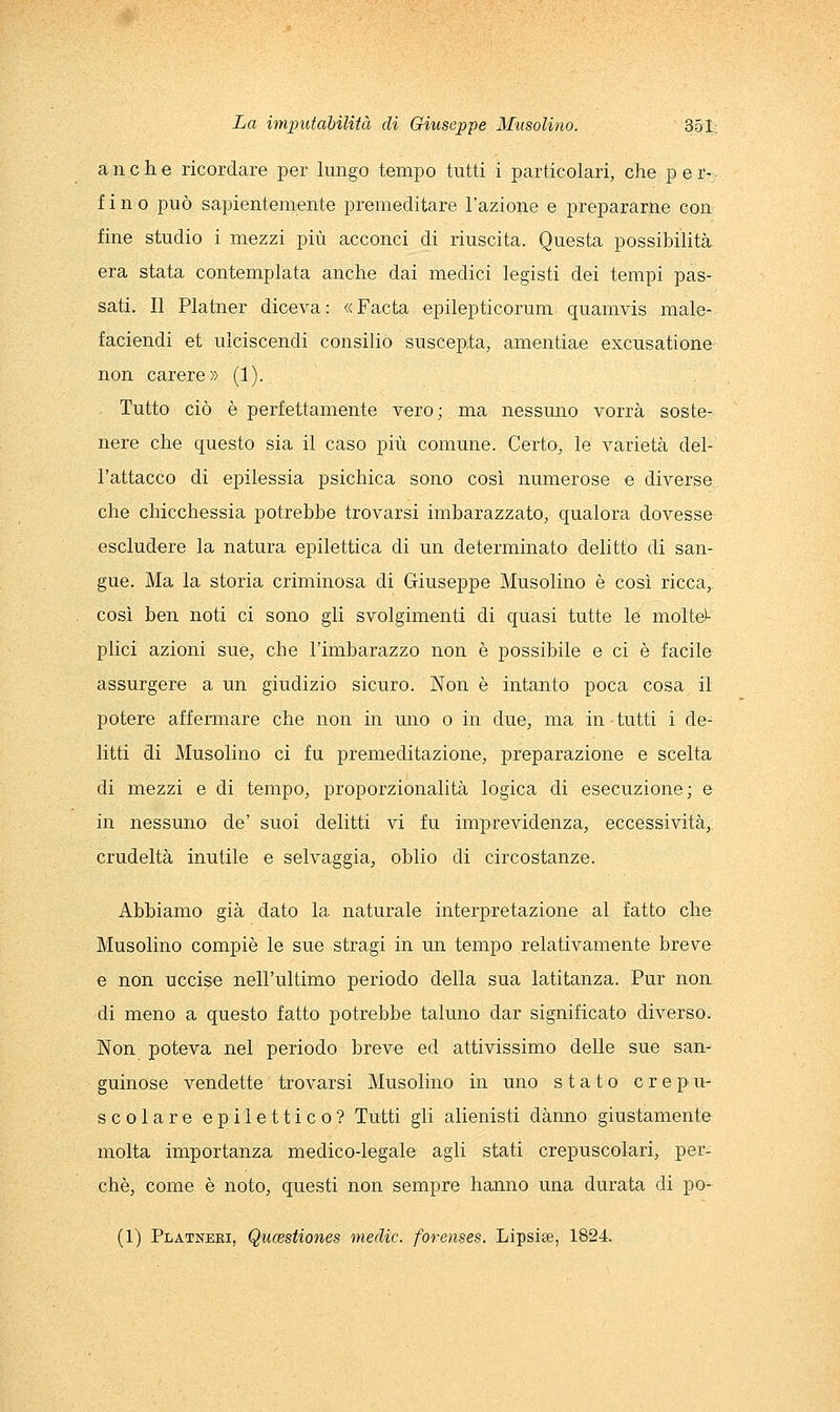 anche ricordare per lungo tempo tutti i particolari, che per- fino può sapientemente premeditare l'azione e prepararne con fine studio i mezzi più acconci di riuscita. Questa possibihtà era stata contemplata anche dai medici legisti dei tempi pas- sati. Il Platner diceva : « Facta epilepticorum quamvis male- faciendi et ulciscendi Consilio suscepta, amentiae excusatione non carere » (1). Tutto ciò è perfettamente vero; ma nessuno vorrà soste- nere che questo sia il caso più comune. Certo, le varietà del- l'attacco di epilessia psichica sono così numerose e diverse che chicchessia potrebbe trovarsi imbarazzato, qualora dovesse escludere la natura epilettica di un determinato delitto di san- gue. Ma la storia criminosa di Giuseppe Musolino è così ricca, così ben noti ci sono gli svolgimenti di quasi tutte le niolte^- plici azioni sue, che l'imbarazzo non è possibile e ci è facile assurgere a un giudizio sicuro. Non è intanto poca cosa il potere affermare che non in uno o in due, ma in tutti i de- litti di Musolino ci fu premeditazione, preparazione e scelta di mezzi e di tempo, proporzionalità logica di esecuzione; e in nessuno de' suoi delitti vi fu imprevidenza, eccessività, crudeltà inutile e selvaggia, oblio di circostanze. Abbiamo già dato la naturale interpretazione al fatto che Musolino compiè le sue stragi in un tempo relativamente breve e non uccise nell'ultimo periodo della sua latitanza. Pur non di meno a questo fatto potrebbe taluno dar significato diverso. Non poteva nel periodo breve ed attivissimo delle sue san- guinose vendette trovarsi Musolino in uno stato crepu- scolare epilettico? Tutti gli alienisti danno giustamente molta importanza medico-legale agli stati crepuscolari, per- chè, come è noto, questi non sempre hanno una durata di po- (1) Platneri, Qucestiones medie, forenses. Lipsiae, 1824.