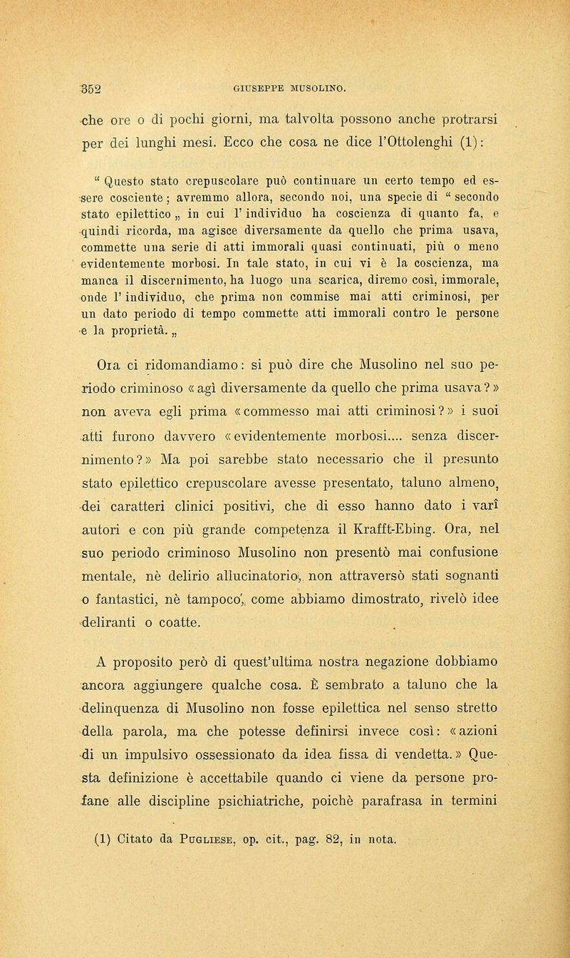 che ore o di pochi giorni, ma talvolta possono anche protrarsi per dei lunghi mesi. Ecco che cosa ne dice l'Ottolenghi (1) : Questo stato crepuscolare può continuare un certo tempo ed es- sere cosciente ; avremmo allora, secondo noi, una specie di secondo stato epilettico „ in cui l'individuo ha coscienza di quanto fa, e quindi ricorda, ma agisce diversamente da quello che prima usava, commette una serie di atti immorali quasi continuati, più o meno evidentemente morbosi. In tale stato, in cui vi è la coscienza, ma manca il discernimento, ha luogo una scarica, diremo così, immorale, onde r individuo, che prima non commise mai atti criminosi, per un dato periodo di tempo commette atti immorali contro le persone e la proprietà. „ Ola ci ridomandiamo : si può dire che Musolino nel suo pe- riodo criminoso « agì diversamente da quello che prima usava ? » non aveva egli prima « commesso mai atti criminosi ? » i suoi atti furono davvero «evidentemente morbosi.... senza discer- nimento?» Ma poi sarebbe stato necessario che il presunto stato epilettico crepuscolare avesse presentato, taluno almeno, dei caratteri clinici positivi, che di esso hanno dato i vari autori e con più grande competenza il Krafft-Ebing. Ora, nel suo periodo criminoso Musolino non presentò mai confusione mentale, né delirio allucinatorioi,, non attraversò stati sognanti 0 fantastici, né tampoco',, come abbiamo dimostrato, rivelò idee deliranti o coatte. A proposito però di quest'ultima nostra negazione dobbiamo ancora aggiungere qualche cosa. È sembrato a taluno che la •delinquenza di Musolino non fosse epilettica nel senso stretto della parola, ma che potesse definirsi invece così : « azioni di un impulsivo ossessionato da idea fissa di vendetta.» Que- sta definizione è accettabile quando ci viene da persone pro- iane alle discipline psichiatriche, poiché parafrasa in termini (1) Citato da Pugliese, op. cit., pag. 82, in nota.