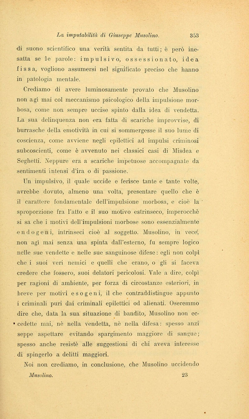 •di suono scientifico una verità sentita da tutti; è però ine- satta se le parole: impulsivo, ossessionato, idea fissa, vogliono assumersi nel significato preciso che hanno in patologia mentale. Crediamo di avere luminosamente provato che Musolino non agì mai col meccanismo psicologico della impulsione mor- bosa, come non sempre uccise spinto dalla idea di vendetta. La sua delinquenza non era fatta di scariche improvvise, di burrasche della emotività in cui si sommergesse il suo lume di coscienza, come avviene negli epilettici ad impulsi criminosi subcoscienti, come è avvenuto nei classici casi di Misdea e Seghetti. Neppure era a scariche impetuose accompagnate da sentimenti intensi d'ira o di passione. Un impulsivo, il quale uccide e ferisce tante e tante volte, avrebbe dovuto, almeno una volta, presentare quello che è il carattere fondamentale dell'impulsione morbosa, e cioè la sproporzione fra l'atto e il suo motivo estrinseco, imperocché si sa che i motivi dell'impulsioni morbose sono essenzialmente endogeni, intrinseci cioè al soggetto. Musolino, in vece(, non agì mai senza una spinta dall'esterno, fu sempre logico nelle sue vendette e nelle sue sanguinose difese : egli non colpì che i suoi veri nemici e quelli che erano, o gli si faceva credere che fossero, suoi delatori pericolosi. Vale a dire, colpì per ragioni di ambiente, per forza di circostanze esteriori, in breve per motivi esogeni, il che contraddistingue appunto i criminali puri dai criminali epilettici od alienati. Oseremmo dire che, data la sua situazione di bandito, Musolino non ec- ' cedette mai, né nella vendetta, né nella difesa : spesso anzi seppe aspettare evitando spargimento maggiore di sangue; spesso anche resistè alle suggestioni di chi aveva interesse di spingerlo a delitti maggiori. Noi non crediamo, in conclusione, che Musolino uccidendo Musolino. 23