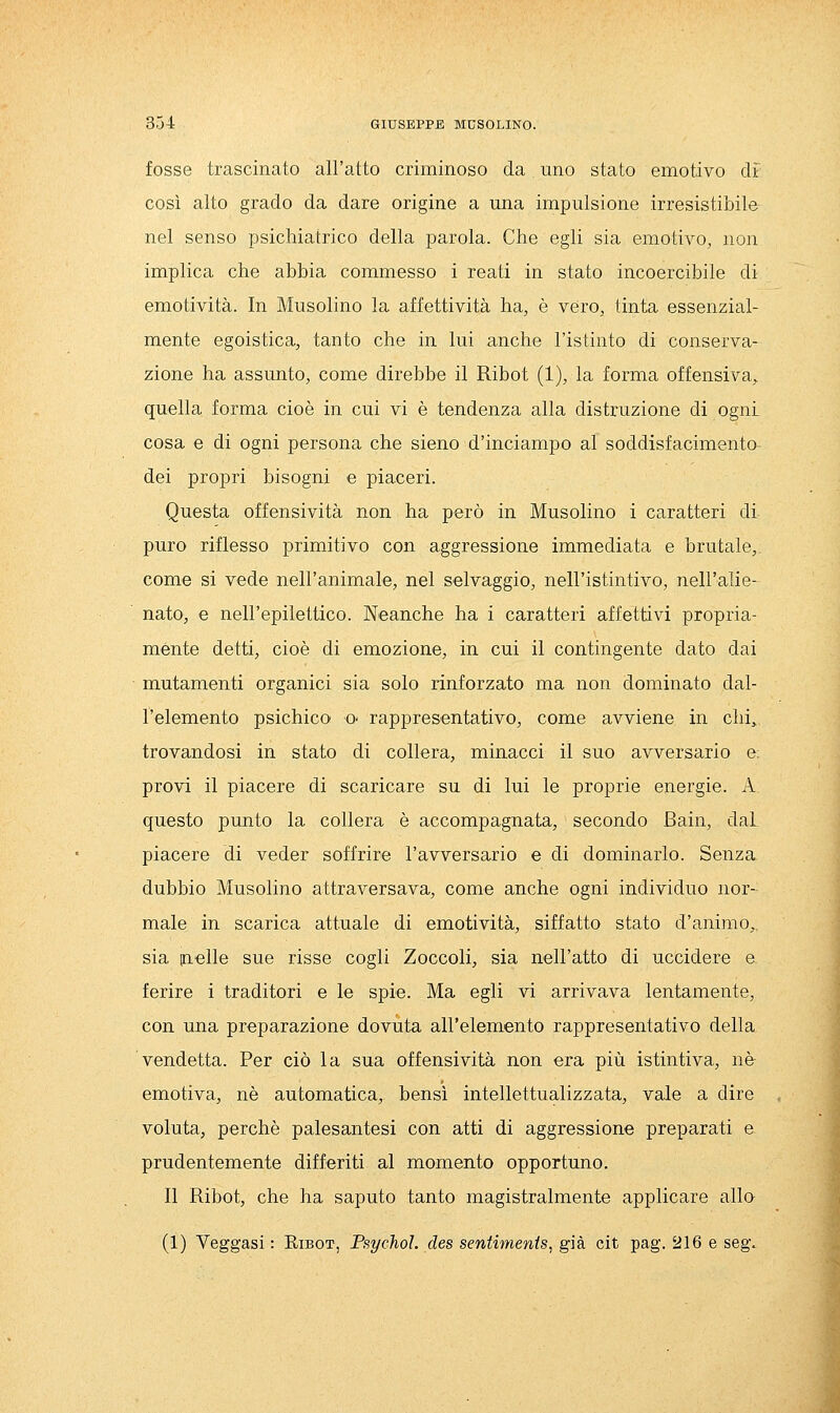 fosse trascinato all'atto criminoso da. uno stato emotivo dì così alto grado da dare origine a una impulsione irresistibile nel senso psichiatrico della parola. Che egli sia emotivo, non implica che abbia commesso i reati in stato incoercibile di emotività. In Musolino la affettività ha, è vero, tinta essenzial- mente egoistica, tanto che in lui anche l'istinto di conserva- zione ha assunto, come direbbe il Ribot (1), la forma offensiva,, quella forma cioè in cui vi è tendenza alla distruzione di ogni cosa e di ogni persona che sieno d'inciampo al soddisfacimento dei propri bisogni e piaceri. Questa offensività non ha però in Musolino i caratteri di puro riflesso primitivo con aggressione immediata e brutale, come si vede nell'animale, nel selvaggio, nell'istintivo, nell'alie- nato, e nell'epilettico. Neanche ha i caratteri affettivi propria- ménte detti, cioè di emozione, in cui il contingente dato dai mutamenti organici sia solo rinforzato ma non dominato dal- l'elemento psichico O' rappresentativo, come avviene in chi, trovandosi in stato di collera, minacci il suo avversario e. provi il piacere di scaricare su di lui le proprie energie. A questo punto la collera è accompagnata, secondo Bain, dal piacere di veder soffrire l'avversario e di dominarlo. Senza dubbio Musolino attraversava, come anche ogni individuo nor- male in scarica attuale di emotività, siffatto stato d'animo,, sia (nelle sue risse cogli Zoccoli, sia nell'atto di uccidere e ferire i traditori e le spie. Ma egli vi arrivava lentamente, con una preparazione dovuta all'elemento rappresentativo della vendetta. Per ciò la sua offensività non era più istintiva, né emotiva, né automatica, bensì intellettualizzata, vale a dire voluta, perchè palesantesi con atti di aggressione preparati e prudentemente differiti al momento opportuno. Il Ribot, che ha saputo tanto magistralmente applicare allo (1) Veggasi : Ribot, PsychoL des sentimenis, già cit pag. 216 e seg.