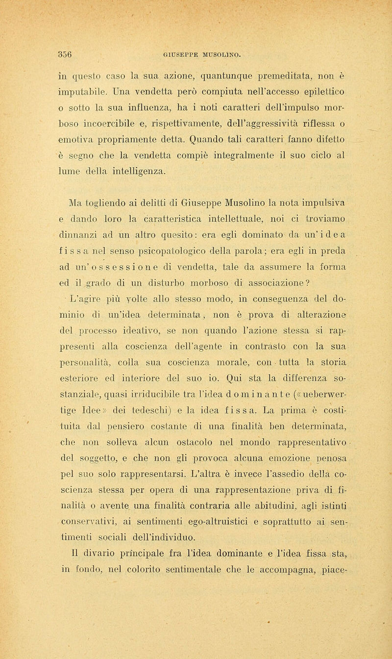 in questo caso la sua azione, quantunque premeditata, non è imputabile. Una vendetta però compiuta nell'accesso epilettico o sotto la sua influenza, ha i noti caratteri dell'impulso mor- boso incoercibile e, rispettivamente, dell'aggressività riflessa o emotiva propriamente detta. Quando tali caratteri fanno difetto è segno che la vendetta compiè integralmente il suo ciclo al lume della intelligenza. Ma togliendo ai delitti di Giuseppe Musolino la nota impulsiva e dando loro la caratteristica intellettuale, noi ci troviamo dinnanzi ad un altro quesito : era egli dominato da un' idea fissa nel senso psicopatologico della parola; era egli in preda ad un'ossessione di vendetta, tale da assumere la forma ed il grado di un disturbo morboso di associazione ? ■ L'agire più yolte allo stesso modo, in conseguenza del do- minio di un'idea determinata, non è prova di alterazione del processo ideativo, se non quando l'azione stessa si rap- presenti alla coscienza dell'agente in contrasto con la sua personalità, colla sua coscienza morale, con ■ tutta la storia esteriore ed interiore del suo io. Qui sta la differenza so- stanziale, quasi irriducibile tra l'idea dominante (« ueberwer- tige Idee » dei tedeschi) e la idea fissa. La prima è costi- tuita dal pensiero costante di una finalità ben determinata, che non solleva alcun ostacolo nel mondo rappresentativo del soggetto, e che non gli provoca alcuna emozione penosa pel suo solo rappresentarsi. L'altra è invece l'assedio della co- scienza stessa per opera di una rappresentazione priva di fi- nalità o avente una finalità contraria alle abitudini, agli istinti conservativi, ai sentimenti ego-altruistici e soprattutto ai sen- timenti sociali dell'individuo. Il divario principale fra l'idea dominante e l'idea fissa sta, in fondo, nel colorito sentimentale che le accompagna, piace-