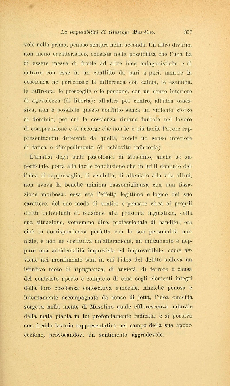vole nella prima, penoso sempre nella seconda. Un altro divario, non meno caratteristico, consiste nella possibilità che l'una ha di essere messa di fronte ad altre idee antagonistiche e di entrare con esse in uli conflitto da pari a pari, mentre la coscienza ne percepisce la differenza con calma, le esamina', le raffronta, le presceglie o le pospone, con un senso interiore di agevolezza ■ (di libertà) : all'altra per contro, all'idea osses- siva, non è possibile questo conflitto senza un violento sforzo di dominio, per cui la coscienza rimane turbata nel lavoro di comparazione e si accorge che non le è più facile l'avere rap- presentazioni differenti da quella, donde un senso interiore di fatica e d'impedimento (di schiavitù inibitoria). L'analisi degli stati psicologici di Musolino, anche se su- perficiale, porta alla facile conclusione che in lui il dominio del- l'idea di rappresaglia, di vendetta, di attentato alla vita altrui, non aveva la benché minima rassomiglianza con una fissa- zione morbosa: essa era l'effetto legittimo e logico del sao carattere, del suo modo di sentire e pensare circa ai proprii diritti individuali dL reazione alla presunta ingiustizia, colla sua situazione, vorremmo dire, professionale di bandito; era cioè in corrispondenza perfetta con la sua personalità nor- male, e non ne costituiva un'alterazione, un mutamento e nep- pure una accidentalità imprevista ed imprevedibile, come av- viene nei moralmente sani in cui l'idea del delitto solleva un istintivo moto di ripugnanza, di ansietà, di terrore a causa del contrasto aperto e completo di essa cogli elementi integri della loro coscienza conoscitiva e morale. Anziché penosa e internamente accompagnata da senso di lotta, l'idea omicida sorgeva nella mente di Musolino quale efflorescenza naturale della mala pianta in lui profondamente radicata, e si portava con freddo lavorio rappresentativo nel campo della sua apper- cezione, provocandovi un sentimento aggradevole.