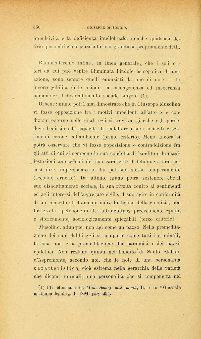 impiTlsività e la deficienza intellettuale, nonché qualsiasi de- lirio ipocondriaco o persecutorio o grandioso propriamente detti. Rammenteremo infine, in linea generale,. che i soli cri- teri da cui può venire illuminata l'indole psicopatica di una azione, sono sempre quelli enunziati da uno di noi : — la incorreggibilità delle azioni; la incongruenza ed incoerenza personale; il disadattamento sociale singolo (1). Orbene : ninno potrà mai dimostrare che in Giuseppe Musolino' vi fosse opposizione fra i motivi impellenti all'atto e le con- dizioni le sterne nelle quali egli si trovava, giacché egli posse- deva benissimo la capacità di riadattare i suoi concetti e sen- timenti erronei all'ambiente (primo criterio). Meno ancora si potrà osservare che vi fosse opposizione o contraddizione fra gli atti di cui si compone la sua condotta di bandito e le mani- festazioni antecedenti del suo carattere : il delinquere era, per così dire, imj)ersonato in lui pel suo stesso temperamento (secondo criterio). Da ultimo, ninno potrà sostenere che il suo disadattamento sociale, la sua rivolta contro ai sentimenti ed agli interessi dell'aggregato civile, il suo agire in conformità di un concetto strettamente individualistico della giustizia, non fossero la ripetizione di altri atti delittuosi precisamente eguali,. e storicamente, sociologicamente spiegabili (terzo criterio). Musolino, adunque, non agì come un pazzo. Nella premedita- zione dei suoi delitti egli si comportò come tutti i criminali; la sua non è la premeditazione dei paranoici e dei pazzi- epilettici. Non restano quindi nel bandito di Santo Stefano- d'Aspromonte, secondo noi, che le note di una personalità caratteristica, cioè estrema nella gerarchia delle varietà, che diconsi normali; una personalità che si compenetra nel (1) Cfr. Morselli E., Man. Semej. mal. meni., II, e in Giornale, inedicina legale „, I, 1894, p^g. 234,