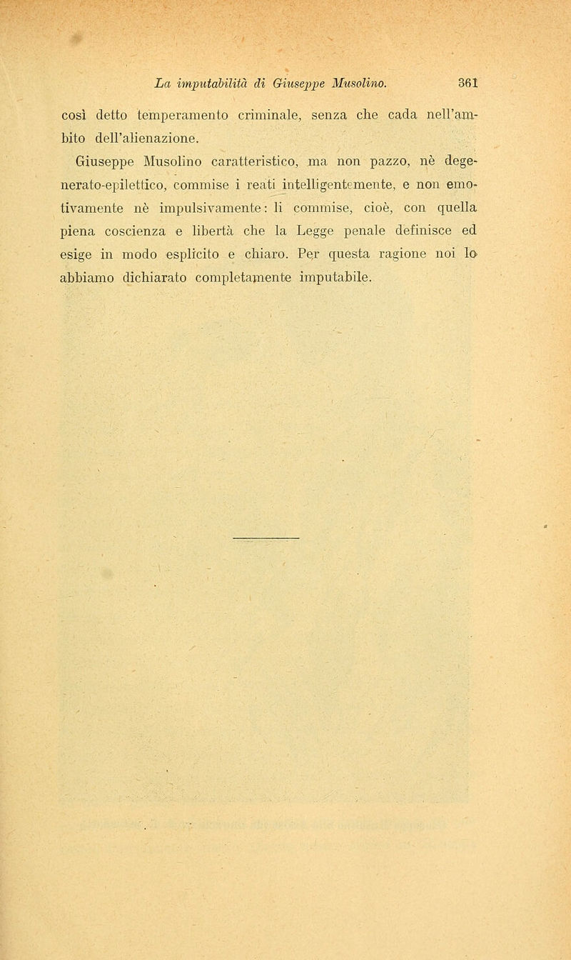 così detto temperamento criminale, senza che cada nell'am- bito dell'alienazione. Giuseppe Musolino caratteristico, ma non pazzo, né dege^ nerato-epilettico, commise i reati intelligentemente, e non emo- tivamente né impulsivamente : li commise, cioè, con quella piena coscienza e libertà che la Legge penale definisce ed esige in modo esplicito e chiaro. Pej questa ragione noi lo abbiamo dichiarato completamente imputabile.