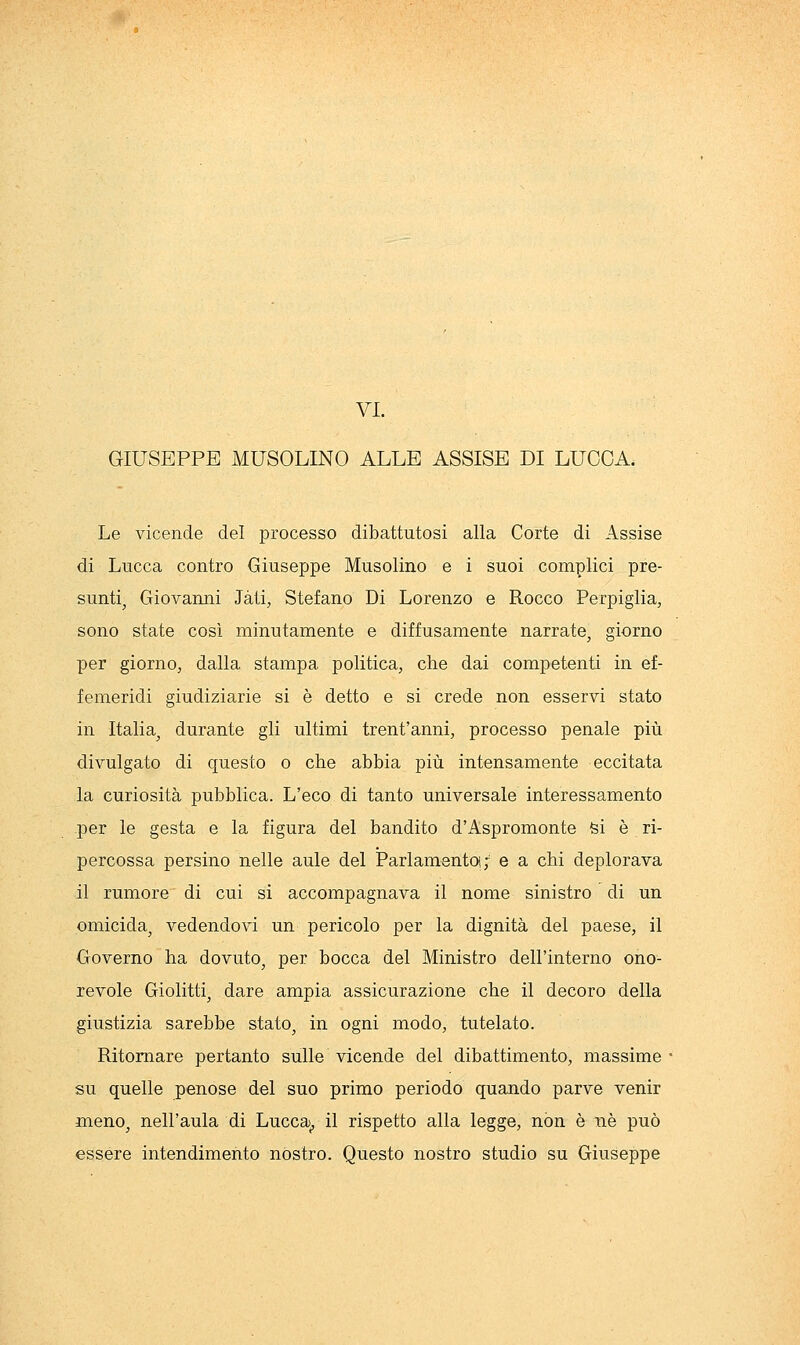 VI. GIUSEPPE MUSOLINO ALLE ASSISE DI LUCCA. Le vicende del processo dibattutosi alla Corte di Assise di Lucca contro Giuseppe Musolino e i suoi complici pre- sunti^ Giovanni Jàti, Stefano Di Lorenzo e Rocco Perpiglia, sono state così minutamente e diffusamente narrate, giorno per giornOj dalla stampa politica, che dai competenti in ef- femeridi giudiziarie si è detto e si crede non esservi stato in Italia, durante gli ultimi trent'anni, processo penale più divulgato di questo o che abbia più intensamente eccitata la curiosità pubblica. L'eco di tanto universale interessamento per le gesta e la figura del bandito d'Aspromonte fei è ri- percossa persino nelle aule del Parlamento! ; e a chi deplorava il rumore di cui si accompagnava il nome sinistro di un omicida, vedendovi un pericolo per la dignità del paese, il Governo ha dovuto, per bocca del Ministro dell'interno ono- revole Giolitti, dare ampia assicurazione che il decoro della giustizia sarebbe stato, in ogni modo, tutelato. Ritornare pertanto sulle vicende del dibattimento, massime su quelle penose del suo primo periodo quando parve venir meno, nell'aula di Lucca^ il rispetto alla legge, non è né può essere intendimento nostro. Questo nostro studio su Giuseppe