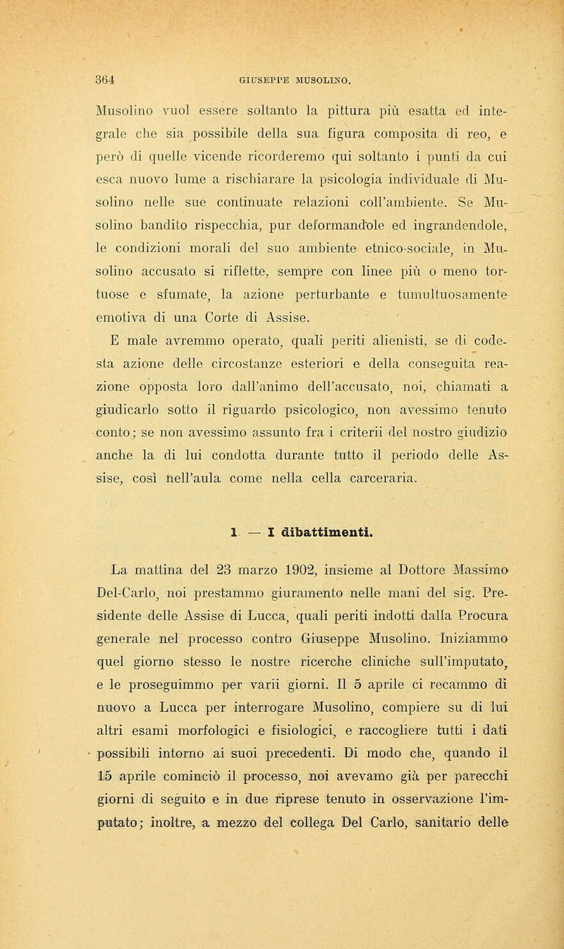 Musolino vuol essere soltanto la pittura più esatta ed inte- grale che sia possibile della sua figura composita di reo, e però di quelle vicende ricorderemo qui soltanto i punti da cui esca nuovo lume a rischiarare la psicologia individuale di Mu- solino nelle sue continuate relazioni coll'ambiente. Se Mu- solino bandito rispecchia, pur deformand'ole ed ingrandendole,, le condizioni morali del suo ambiente etnico-sociale^ in Mu- solino accusato si riflette, sempre con linee più o meno tor- tuose e sfumate, la azione perturbante e tumultuosamente emotiva di una Corte di Assise. E male avremmo operato, quali periti alienisti, se di code- sta azione delle circostanze esteriori e della conseguita rea- zione opposta loro dall'animo dell'accusato, noi, chiamati a giudicarlo sotto il riguardo psicologico, non avessimo tenuto ■ conto ; se non avessimo assunto fra i criterii del nostro giudizio anche la di lui condotta durante tutto il periodo delle As- sise, così hell'aula come nella cella carceraria. 1 — I dibattimenti. La mattina del 23 marzo 1902, insieme al Dottore Massimo Dei-Carlo, noi prestammo giuramento nelle mani del sig. Pre- sidente delle Assise di Lucca, quali periti indotti dalla Procura generale nel processo contro Giuseppe Musolino. Iniziammo quel giorno stesso le nostre ricerche cliniche sull'imputato^ e le proseguimmo per varii giorni. Il 5 aprile ci recammo di nuovo a Lucca per interrogare Musolino, compiere su di lui altri esami morfologici e fisiologici, e raccogliere tutti i dati possibili intorno ai suoi precedenti. Di modo che, quando il 15 aprile cominciò il processo, noi avevamo già per parecchi giorni di seguito e in due riprese tenuto in osservazione l'im- faitato; inoltre, a mezzo del collega Del Carlo, sanitario delle