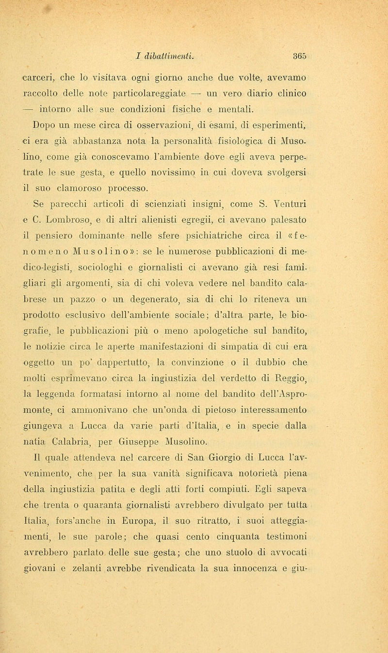 carceri, che lo visitava ogni giorno anche due volte, avevamo xaccolto delle note particolareggiate — un vero diario clinico — intorno alle sue condizioni fisiche e mentali. Dopo un mese circa di osservazioni^ di esami, di esperimenti, ci era già abbastanza nota la personalità fisiologica di Muso- lino, come già conoscevamo l'ambiente dove egli aveva perpe- trate le sue gesta, e quello novissimo in cui doveva svolgersi il suo clamoroso processo. Se parecchi articoli di scienziati insigni, come S. Venturi e C. Lombroso, e di altri alienisti egregii, ci avevano palesato il pensiero dominante nelle sfere psichiatriche circa il « f e- nomeno Musolino»: se le numerose pubblicazioni di me- dico-legisti, sociologhi e giornalisti ci avevano già resi fami- gliari gli argomenti, sia di chi voleva vedere nel bandito cala- brese un pazzo o un degenerato, sia di chi lo riteneva un prodotto esclusivo dell'ambiente sociale; d'altra parte, le bio- grafie, le pubblicazioni più o meno apologetiche sul bandito, le notizie circa le aperte manifestazioni di simpatia di cui era oggetto un po' dappertutto, la convinzione o il dubbio che molti esprimevano circa la ingiustizia del verdetto di Reggio, la leggenda formatasi intorno al nome del bandito dell'Aspro- monte, ci ammonivano che un'onda di pietoso interessamento giungeva a Lucca da varie parti d'Italia, e in specie dalla natia Calabria, per Giuseppe Musolino. Il quale attendeva nel carcere di San Giorgio di Lucca l'av- venimento, che per la sua vanità significava notorietà piena della ingiustizia patita e degli atti forti compiuti. Egli sapeva che trenta o quaranta giornalisti avrebbero divulgato per tutta Italia, fors'anche in Europa, il suo ritratto, i suoi atteggia- menti, le sue parole; che quasi cento cinquanta testimoni avrebbero parlato delle sue gesta; che uno stuolo di avvocati giovani e zelanti avrebbe rivendicata la sua innocenza e giù-