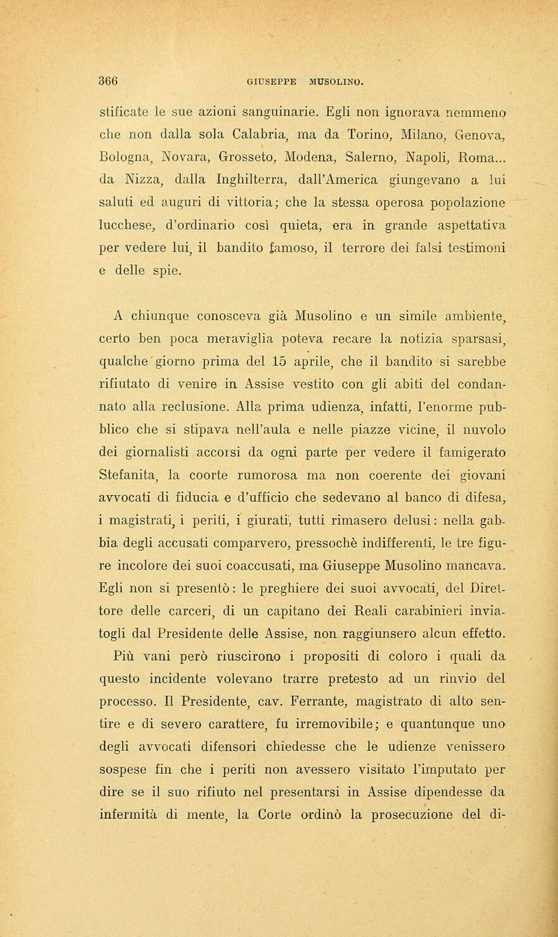 stificate le sue azioni sanguinarie. Egli non ignorava nemmeno che non dalla sola Calabria, ma da Torino, Milano, Genova, Bologna, Novara, Grosseto, Modena, Salerno, Napoli, Roma... da Nizza, dalla Inghilterra, dall'America giungevano a lui saluti ed auguri di vittoria; che la stessa operosa popolazione lucchese, d'ordinario così quieta, era in grande aspettativa per vedere lui, il bandito famoso, il terrore dei falsi testimoni e delle spie. A chiunque conosceva già Musolino e un simile ambiente, certo ben poca meraviglia poteva recare la notizia sparsasi, qualche ' giorno prima del 15 aprile, che il bandito si sarebbe rifiutato di venire in Assise vestito con gli abiti del condan- nato alla reclusione. Alla prima udienza, infatti, l'enorme pub- blico che si stipava nell'aula e nelle piazze vicine, il nuvolo dei giornalisti accorsi da ogni parte per vedere il famigerato Stefanita, la coorte rumorosa ma non coerente dei giovani avvocati di fiducia e d'ufficio che sedevano al banco di difesa, i magistrati, i periti, i giurati^ tutti rimasero delusi : nella gab- bia degli accusati comparvero, pressoché indifferenti, le tre figu- re incolore dei suoi coaccusati, ma Giuseppe Musolino mancava. Egli non si presentò: le preghiere dei suoi avvocati, del Diret- tore delle carceri, di un capitano dei Reali carabinieri invia- togli dal Presidente delle Assise, non raggiunsero alcun effetto. Più vani però riuscirono i propositi di coloro i quali da questo incidente volevano trarre pretesto ad un rinvio del processo. Il Presidente, cav. Ferrante, magistrato di alto sen- tire e di severo carattere, fu irremovibile; e quantunque uno degli avvocati difensori chiedesse che le udienze venissero sospese fin che i periti non avessero visitato l'imputato per dire se il suo rifiuto nel presentarsi in Assise dipendesse da infermità di mente, la Corte ordinò la prosecuzione del di-