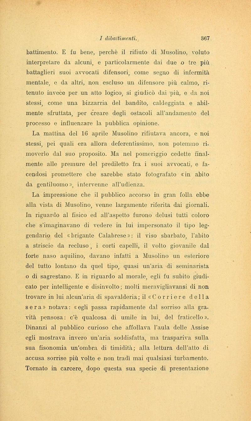 battimento. E fu bene, perchè il rifiuto di Musolino, voluto interpretare da alcuni, e particolarmente dai due o tre più battaglieri suoi avvocati difensori, come segno di infermità mentale, e da altri, non escluso un difensore più calmo, ri- tenuto invece per un atto logico, si giudicò dai 'più, e da noi stessi, come una bizzarria del bandito, caldeggiata e abil- mente sfruttata, per creare degli ostacoli all'andamento del processo e influenzare la pubblica opinione. La mattina del 16 aprile Musolino rifiutava ancora, e noi stessi, pei quali era allora deferentissimo, non potemmo ri- moverlo dal suo proposito. Ma nel pomeriggio cedette final- mente alle premure del prediletto fra i suoi avvocati, e fa- cendosi promettere che sarebbe stato fotografato «in abito da gentiluomo », intervenne all'udienza. La impressione che il pubblico accorso in gran folla ebbe alla vista di Musolino, venne largamente riferita dai giornali. In riguardo al fisico ed all'aspetto furono delusi tutti coloro che s'imaginavano di vedere in lui impersonato il tipo leg- gendario del « brigante Calabrese » : il viso sbarbato, l'abito a striscio da recluso, i corti capelli, il volto giovanile dal forte naso aquilino, davano infatti a Musolino un esteriore del tutto lontano da quel tipo, quasi un'aria di seminarista o di sagrestano. E in riguardo al morale, egli fu subito giudi- cato per intelligente e disinvolto; molti meravigliavansi di non trovare in lui alcun'aria di spavalderia ; il «Corriere della sera» notava : « egli passa rapidamente dal sorriso alla gra- vità pensosa : c'è qualcosa di. umile in lui, del fraticello ». Dinanzi al pubblico curioso che affollava l'aula delle Assise egli mostrava invero un'aria soddisfatta, ma traspariva sulla sua fisonomia un'ombra di timidità; alla lettura dell'atto di accusa sorrise più volte e non tradì mai qualsiasi turbamento. Tornato in carcere, dopo questa sua specie di presentazione