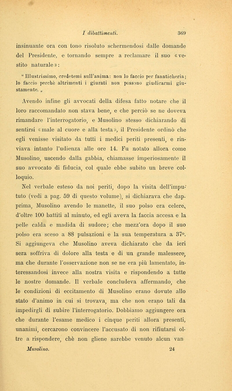 insinuante ora con tono risoluto schermendosi dalle domande del Presidente, e tornando sempre a reclamare il suo « ve- stito naturale » : Illustrissimo, credetemi sull'anima: non lo faccio per fanaticheria; lo faccio perchè altrimenti i giurati non possono giudicarmi giu- stamente. „ iVvendo infine gli avvocati della difesa fatto notare che il loro raccomandato non stava bene^ e che perciò se ne doveva rimandare l'interrogatorio^ e Musolino stesso dichiarando di sentirsi «male al cuore e alla testa», il Presidente ordinò che egli venisse visitato da tutti i medici periti presenti, e rin- viava intanto l'udienza alle ore 14. Fu notato allora come Musolino, uscendo dalla gabbia, chiamasse imperiosamente il suo avvocato di fiducia, col quale ebbe subito un breve col- loquio. Nel verbale esteso da noi periti, dopo la visita dell'impu- tuto (vedi a pag. 59 di questo volume), si dichiarava che dap- prima, Musolino avendo le manette, il suo polso era celere^ d'oltre 100 battiti al minuto, ed egli aveva la faccia accesa e la pelle calda e madida di sudore; che mezz'ora dopo il suo polso era sceso a 88 pulsazioni e la sua temperatura a 37°. Si aggiungeva che Musolino aveva dichiarato che da ieri sera soffriva di dolore alla testa e di un grande malessere;, ma che durante l'osservazione non se ne era più lamentato, in- teressandosi invece alla nostra visita e rispondendo a tutte le nostre domande. Il verbale concludeva affermando, che le condizioni di eccitamento di Musolino erano dovute allo stato d'animo in cui si trovava, ma che non erano tali da impedirgli di subire l'interrogatorio. Dobbiamo aggiungere ora che durante l'esame medico i cinque periti allora presenti, unanimi, cercarono convincere l'accusato di non rifiutarsi ol- tre a rispondere, che non gliene sarebbe venuto alcun van Musolino. 24