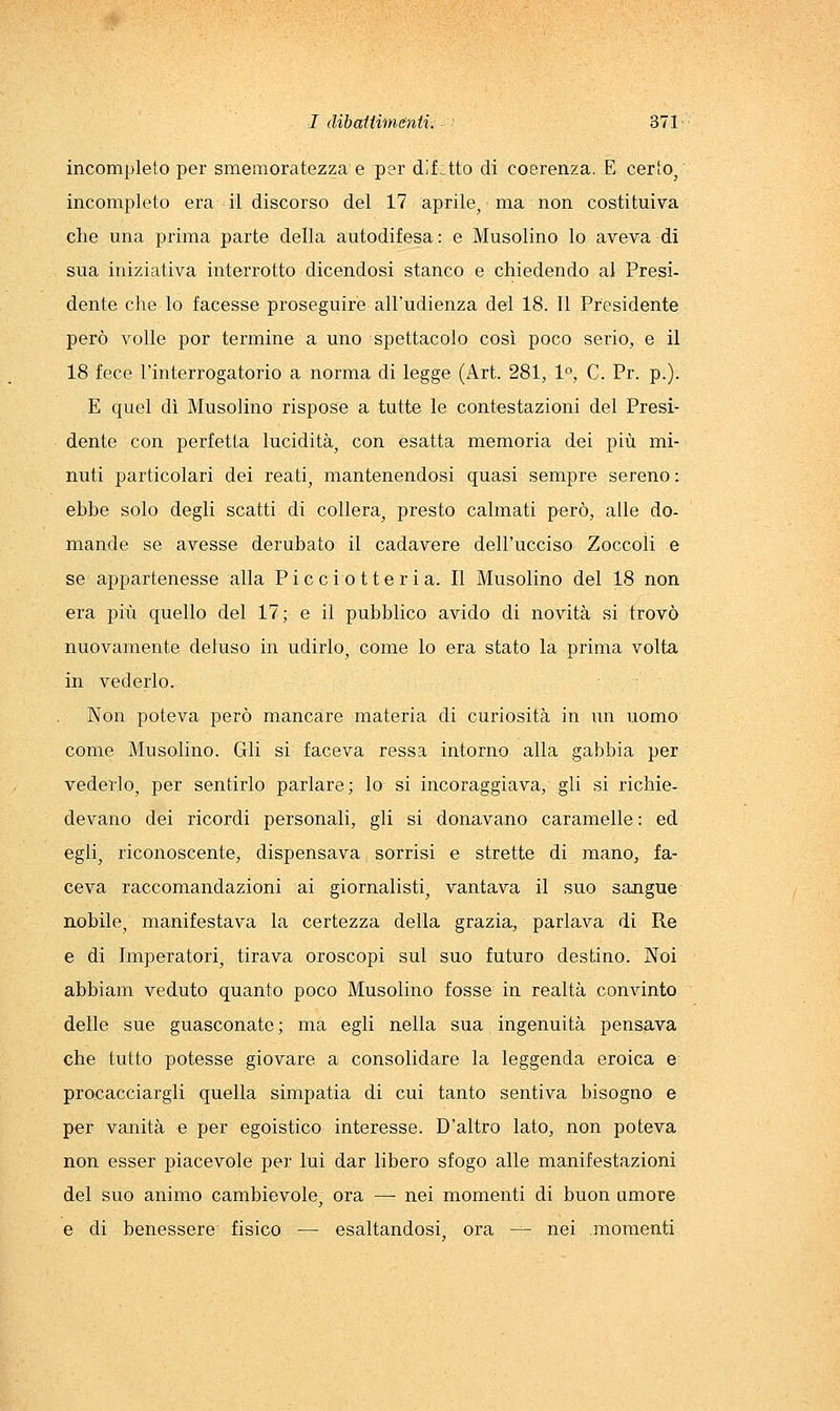 incompleto per smemoratezza e per difitto di coerenza. E certo/ incompleto era • il discorso del 17 aprile, ma non costituiva che una prima parte della autodifesa: e Musolino lo aveva di sua iniziativa interrotto dicendosi stanco e chiedendo al Presi- dente che lo facesse proseguire all'udienza del 18. Il Presidente però volle por termine a uno spettacolo così poco serio, e il 18 fece l'interrogatorio a norma di legge (Art. 281, 1, C. Pr. p.). E quel dì Musolino rispose a tutte le contestazioni del Presi- dente con perfetta lucidità, con esatta memoria dei più mi- nuti particolari dei reati, mantenendosi quasi sempre sereno: ebbe solo degli scatti di collera, presto calmati però, alle do- mande se avesse derubato il cadavere dell'ucciso Zoccoli e se appartenesse alla Picei otte ri a. Il Musolino del 18 non era più quello del 17; e il pubblico avido di novità si trovò nuovamente deluso in udirlo, come lo era stato la prima volta in vederlo. Non poteva però mancare materia di curiosità in un uomo come Musolino. Gli si faceva ressa intorno alla gabbia per vederlo, per sentirlo parlare; lo si incoraggiava, gli si richie- devano dei ricordi personali, gli si donavano caramelle : ed egli, riconoscente, dispensava sorrisi e strette di mano, fa- ceva raccomandazioni ai giornalisti, vantava il suo sangue nobile, manifestava la certezza della grazia, parlava di Re e di Imperatori, tirava oroscopi sul suo futuro destino. Noi abbiam veduto quanto poco Musolino fosse in realtà convinto delle sue guasconate; ma egli nella sua ingenuità pensava che tutto potesse giovare a consolidare la leggenda eroica e procacciargli quella simpatia di cui tanto sentiva bisogno e per vanità e per egoistico interesse. D'altro lato, non poteva non esser piacevole per lui dar libero sfogo alle manifestazioni del suo animo cambievole, ora — nei momenti di buon umore e di benessere fisico — esaltandosi, ora — nei momenti