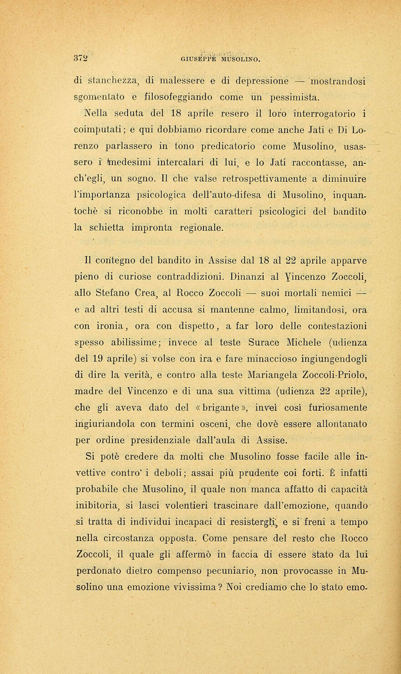 di stanchezza^ di malessere e di depressione'— mostrandosi sgomentato e filosofeggiando come un pessimista. Nella seduta del 18 aprile resero il loro interrogatorio i coimputati; e qui dobbiamo ricordare come anche .Tati e Di Lo- renzo parlassero in tono predicatorio come Musolino^ usas- sero i faiedesimi intercalari di lui, e lo Jati raccontasse, an- ch'egli^ un sogno, ir che valse retrospettivamente a diminuire l'importanza psicologica dell'auto-difesa di Musolino, inquan- tochè si riconobbe, in molti caratteri psicologici del bandito la schietta impronta regionale. Il contegno del bandito in Assise dal 18 al 22 aprile apparve pieno di curiose contraddizioni. Dinanzi al Yi^^cenzo Zoccoli^ allo Stefano Crea, al Rocco Zoccoli — suoi mortali nemici — e ad altri testi di accusa si mantenne calmo, limitandosi, ora con ironia, ora con dispetto, a far loro delle contestazioni spesso abilissime ; invece al teste Surace Michele (udienza del 19 aprile) si volse con ira e fare minaccioso ingiungendogli di dire la verità, e contro alla teste Mariangela Zoccoli-Priolo, madre del Vincenzo e di una sua vittima (udienza 22 aprile), che gli aveva dato del « brigante », inveì così furiosamente ingiuriandola con termini osceni, che dovè essere allontanato per ordine presidenziale dall'aula di Assise. Si potè credere da molti che Musolino fosse facile alle in- vettive contro'i deboli; assai più prudente coi forti. È infatti probabile che Musolino, il quale non manca affatto di capacità inibitoria, si lasci volentieri trascinare dall'emozione, quando si tratta di individui incapaci di resistergli,^ e si' freni a tempo nella circostanza opposta. Come pensare del resto che Rocco Zoccoli, il quale gli affermò in faccia di essere stato da lui perdonato dietro compenso pecuniario, non provocasse in Mu- solino una emozione vivissima? Noi crediamo che lo stato emo-