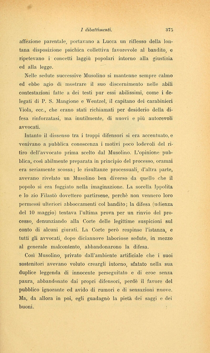 affezione parentale, portavano a Lucca un riflesso della lon- tana disposizione psichica collettiva favorevole al bandito, e ripetevano i concetti laggiù popolari intorno alla giustizia ed alla legge. Nelle sedute successive Musolino si mantenne sempre calmo ed ebbe agio di mostrare il suo discernimento nelle abili contestazioni fatte a dei testi pur essi abilissimi, come i de- legati di P. S. Mangione e Wentzel, il capitano dei carabinieri Viola, ecc., che erano stati richiamati per desiderio della di- fesa rinforzatasi, ma inutilmente, di nuovi e più autorevoli avvocati. Intanto il dissenso tra i troppi difensori si era accentuato, e venivano a pubblica conoscenza i motivi poco lodevoli del ri- tiro dell'avvocato prima scelto dal Musolino. L'opinione pub- blica,, così abilmente preparata in principio del processo, oramai era seriamente scossa; le risultanze processuali, d'altra parte, avevano rivelato un Musolino ben diverso da quello che il popolo si era foggiato nella imaginazione. La sorella Ippolita e lo zio Filaste dovettero partirsene, perchè non vennero loro permessi ulteriori abboccamenti col bandito; la difesa (udienza del 10 maggio) tentava l'ultima prova per un rinvio del pro- cesso, denunziando alla Corte delle legittime suspicioni sul conto di alcuni giurati. La Corte però respinse l'istanza^ e tutti gli avvocati, dopo diciannove laboriose sedute, in mezzo al generale malcontento, abbandonarono la difesa. Così Musolino, privato dall'ambiente artificiale che i suoi sostenitori avevano voluto creargli intorno, sfatato nella sua duplice leggenda di innocente perseguitato e di eroe senza paura, abbandonato dai propri difensori, perde il favore del pubblico ignorante ed avido di rumori e di sensazioni nuove. Ma, da allora in poi, egli guadagnò la pietà dei saggi e dei buoni. ;