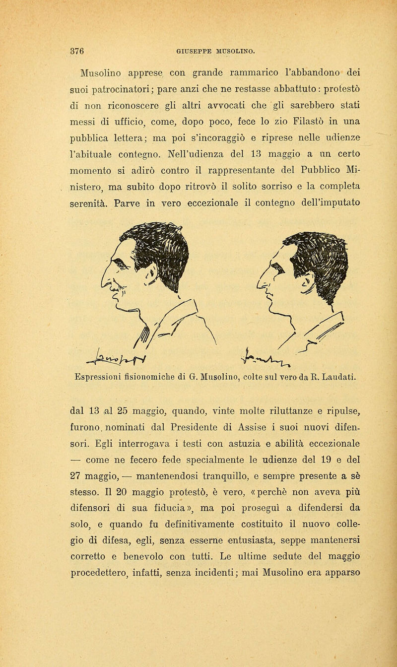 Musolino apprese con grande rammarico l'abbandono dei suoi patrocinatori; pare anzi che ne restasse abbattuto: protestò di non riconoscere gli altri avvocati che gli sarebbero stati messi di ufficio, come, dopo poco, fece lo zio Filastò in una pubblica lettera; ma poi s'incoraggiò e riprese nelle udienze l'abituale contegno. Nell'udienza del 13 maggio a un certo momento si adirò contro il rappresentante del Pubblico Mi- nisterOj ma subito dopo ritrovò il solito sorriso e la completa serenità. Parve in vero eccezionale il contegno dell'imputato Espressioni fisionomiche di G. Musolino, colte sul vero da E. Laudati. dal 13 (al 25 maggio, quando, vinte molte riluttanze e ripulse, furono. nominati dal Presidente di Assise i suoi nuovi difen- sori. Egli interrogava i testi con astuzia e abilità eccezionale — come ne fecero fede specialmente le udienze del 19 e del 27 maggio, — mantenendosi tranquillo, e sempre presente a sé stesso. Il 20 maggio protestò, è vero, «perchè non aveva più difensori di sua fiducia», ma poi proseguì a difendersi da solo, e quando fu definitivamente costituito il nuovo colle- gio di difesa, egli, senza esseme entusiasta, seppe mantenersi corretto e benevolo con tutti. Le ultime sedute del maggio procedettero, infatti, senza incidenti; mai Musolino era apparso