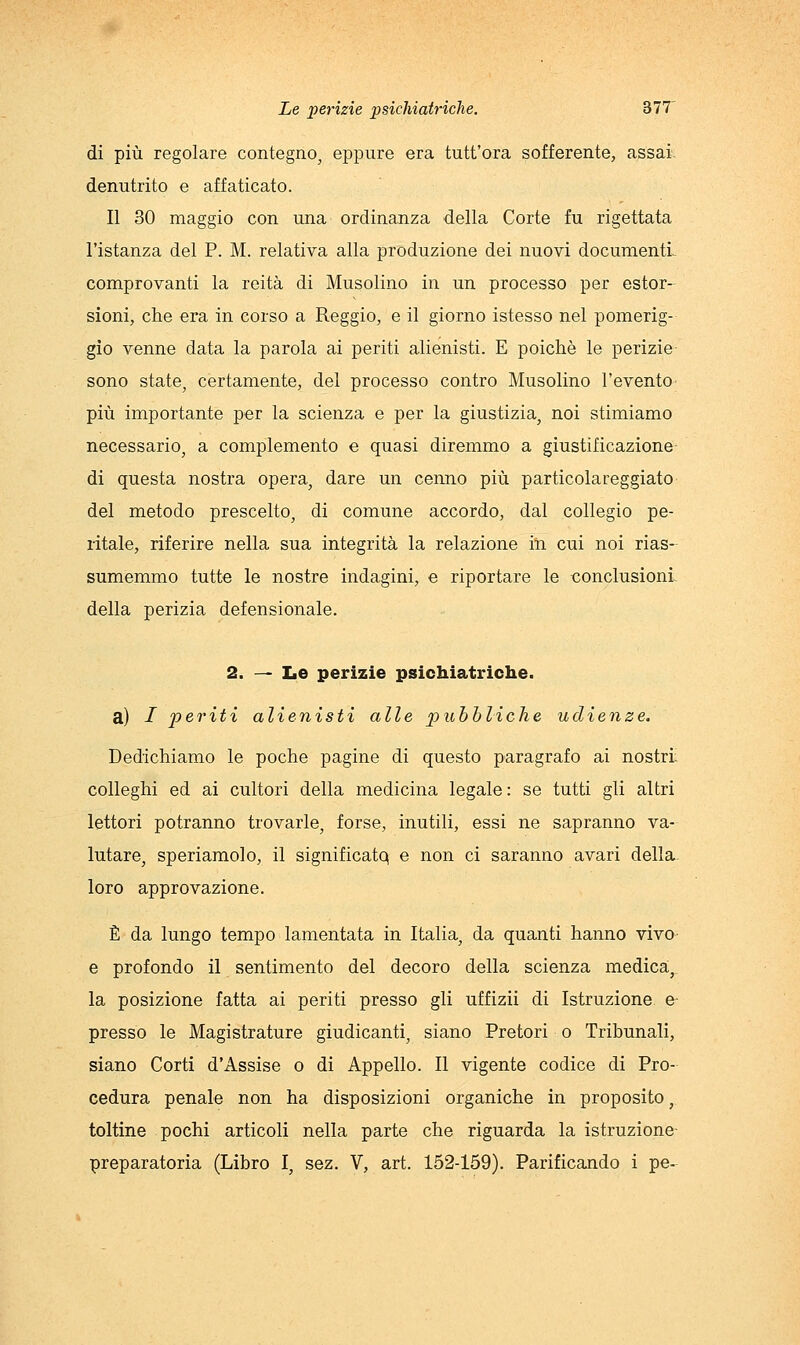 di più regolare contegno, eppure era tutt'ora sofferente, assai. denutrito e affaticato. Il 30 maggio con una ordinanza della Corte fu rigettata l'istanza del P. M. relativa alla produzione dei nuovi documenti- comprovanti la reità di Musolino in un processo per estor- sioni, che era in corso a Reggio, e il giorno istesso nel pomerig- gio venne data la parola ai periti alienisti. E poiché le perizie sono state, certamente, del processo contro Musolino l'evento più importante per la scienza e per la giustizia, noi stimiamo necessario, a complemento e quasi diremmo a giustificazione di questa nostra opera, dare un cenno più particolareggiato del metodo prescelto, di comune accordo, dal collegio pe- ritale, riferire nella sua integrità la relazione iti cui noi rias- sumemmo tutte le nostre indagini, e riportare le conclusioni della perizia defensionale. 2. — IiO perizie psichiatriche. a) / periti alienisti alle pubbliche udienze. Dedichiamo le poche pagine di questo paragrafo ai nostri: colleghi ed ai cultori della medicina legale : se tutti gli altri lettori potranno trovarle, forse, inutili, essi ne sapranno va- lutare, speriamolo, il significatq e non ci saranno avari delia- loro approvazione. È da lungo tempo lamentata in Italia, da quanti hanno vivo e profondo il sentimento del decoro della scienza medica, la posizione fatta ai periti presso gli uffizii di Istruzione e- presso le Magistrature giudicanti, siano Pretori o Tribunali, siano Corti d'Assise o di Appello. Il vigente codice di Pro- cedura penale non ha disposizioni organiche in proposito, toltine pochi articoli nella parte che riguarda la istruzione preparatoria (Libro I, sez. V, art. 152-159). Parificando i pe-