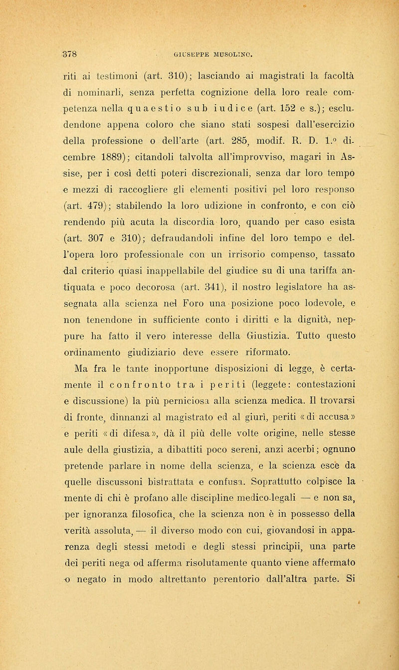 riti ai testimoni (art. 310); lasciando ai magistrali la facoltà di nominarli^ senza perfetta cognizione della loro reale com- petenza nella quaestio sub indice (art. 152 e s.); esclu- dendone appena coloro che siano stati sospesi dall'esercizio della professione o dell'arte (art. 285, modif. R. D. 1.'^ di- cembre 1889); citandoli talvolta all'improvviso, magari in As- sise, per i così detti poteri discrezionali, senza dar loro tempo € mezzi di raccogliere gli elementi positivi pel loro responso (art. 479); stabilendo la loro udizione in confronto, e con ciò rendendo più acuta la discordia loro, quando per caso esista (art. 307 e 310); defraudandoli infine del loro tempo e del- l'opera loro professionale con un irrisorio compenso, tassato ■dal criterio quasi inappellabile del giudice su di una tariffa an- tiquata e poco decorosa (art. 341), il nostro legislatore ha as- segnata alla scienza nel Foro una posizione poco lodevole, e non tenendone in sufficiente conto i diritti e la dignità, nep- pure ha fatto il vero interesse della Giustizia. Tutto questo ordinamento giudiziario deve essere riformato. Ma fra le tante inopportune disposizioni di legge, è certa- mente il confronto tra i periti (leggete: contestazioni e discussione) la più perniciosa alla scienza medica. Il trovarsi di fronte, dinnanzi al magistrato ed al giurì, periti « di accusa » e periti « di difesa », dà il più delle volte origine, nelle stesse aule della giustizia, a dibattiti poco sereni, anzi acerbi; ognuno pretende parlare in nome della scienza, e la scienza esce da quelle discussoni bistrattata e confusa. Soprattutto colpisce la • mente di chi è profano alle discipline medico-legali — e non sa, per ignoranza filosofica, che la scienza non è in possesso della verità assoluta, — il diverso modo con cui, giovandosi in appa- renza degli stessi metodi e degli stessi principii, una parte dei periti nega od afferma risolutamente quanto viene affermato •o negato in modo altrettanto perentorio dall'altra parte. Si