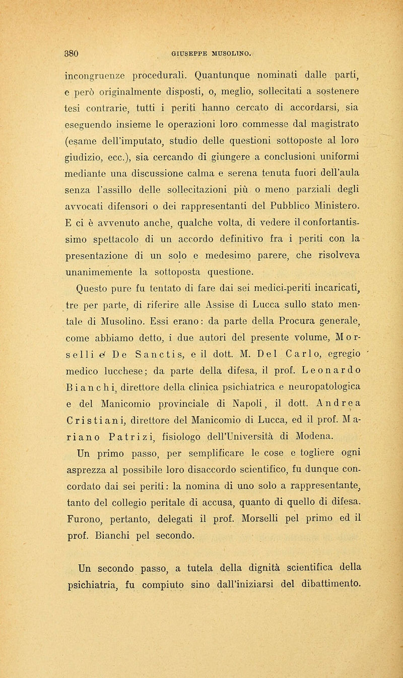 incongruenze procedurali. Quantunque nominati dalle parti, e però originalmente disposti, o, meglio, sollecitati a sostenere tesi contrarie, tutti i periti hanno cercato di accordarsi, sia eseguendo insieme le operazioni loro commesse dal magistrato (esame dell'imputato, studio delle questioni sottoposte al loro giudizio, ecc.), sia cercando di giungere a conclusioni uniformi mediante una discussione calma e serena tenuta fuori dell'aula senza l'assillo delle sollecitazioni più o meno parziali degli avvocati difensori o dei rappresentanti del Pubblico Ministero. E ci è avvenuto anche, qualche volta, di vedere il confortantis- simo spettacolo di un accordo definitivo fra i periti con la presentazione di un solo e medesimo parere, che risolveva unanimemente la sottoposta questione. Questo pure fu tentato di fare dai sei medici-periti incaricati, tre per parte, di riferire alle Assise di Lucca sullo stato men- tale di Musolino. Essi erano : da parte della Procura generale, come abbiamo detto, i due autori del presente volume, M o r- selli e^ De S aneti s, e il dott. M. Del Carlo, egregio medico lucchese ; da parte della difesa, il prof. Leonardo Bianchi, direttore della clinica psichiatrica e neuropatologica e del Manicomio provinciale di Napoli, il dott. Andrea Cristiani, direttore del Manicomio di Lucca, ed il prof. M a- riano Patrizi, fisiologo dell'Università di Modena. Un primo passo, per semplificare le cose e togliere ogni asprezza al possibile loro disaccordo scientifico, fu dunque con- cordato dai sei periti: la nomina di uno solo a rappresentante^ tanto del collegio peritale di accusa, quanto di quello di difesa. Furono, pertanto, delegati il prof. Morselli pel primo ed il prof. Bianchi pel secondo. Un secondo passo, a tutela della dignità scientifica della psichiatria, fu compiuto sino dall'iniziarsi del dibattimento.
