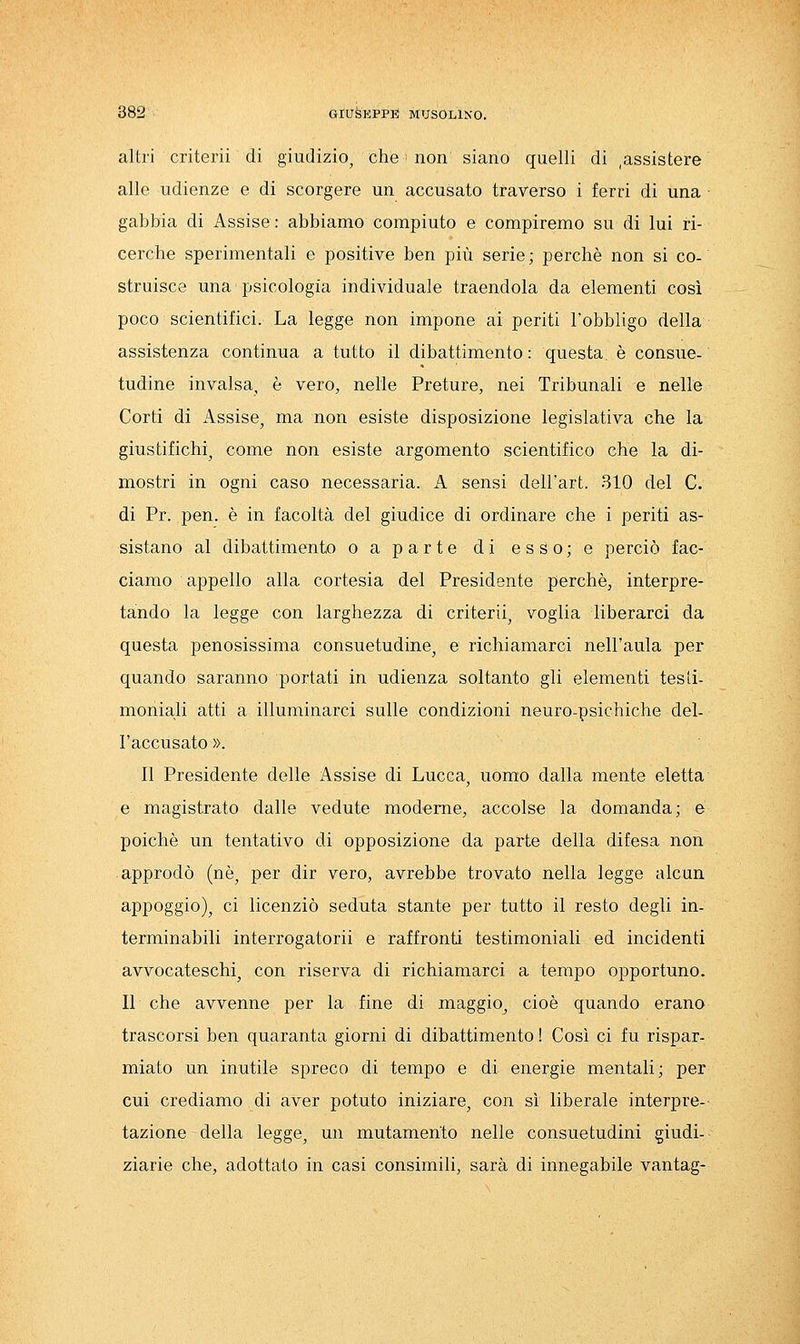altri criteri! di giudizio^ che non siano quelli di ,assistere alle udienze e di scorgere un accusato traverso i ferri di una gabbia di Assise : abbiamo compiuto e compiremo su di lui ri- cerche sperimentali e positive ben più serie ; perchè non si co- struisce una psicologia individuale traendola da elementi così poco scientifici. La legge non impone ai periti l'obbligo della assistenza continua a tutto il dibattimento : questa, è consue- tudine invalsa, è vero, nelle Preture, nei Tribunali e nelle Corti di Assise, ma non esiste disposizione legislativa che la giustifichi, come non esiste argomento scientifico che la di- mostri in ogni caso necessaria. A sensi dell'art. 310 del C. di Pr. pen. è in facoltà del giudice di ordinare che i periti as- sistano al dibattimento o a parte di esso; e perciò fac- ciamo appello alla cortesia del Presidente perchè, interpre- tando la legge con larghezza di criteri!, voglia liberarci da questa penosissima consuetudine, e richiamarci nell'aula per quando saranno portati in udienza soltanto gli elementi tesii- moniali atti a illuminarci sulle condizioni neuro-psichiche del- l'accusato ». Il Presidente delle i^ssise di Lucca, uomo dalla mente eletta e magistrato dalle vedute moderne, accolse la domanda; e poiché un tentativo di opposizione da parte della difesa non approdò (né, per dir vero, avrebbe trovato nella legge alcun appoggio), ci licenziò seduta stante per tutto il resto degli in- terminabili interrogatorii e raffronti testimoniali ed incidenti avvocateschi, con riserva di richiamarci a tempo opportuno. Il che avvenne per la fine di maggio, cioè quando erano trascorsi ben quaranta giorni di dibattimento ! Così ci fu rispar- miato un inutile spreco di tempo e di energie mentali; per cui crediamo di aver potuto iniziare, con sì liberale interpre- tazione della legge, un mutamento nelle consuetudini giudi- ziarie che, adottato in casi consimili, sarà di innegabile vantag-