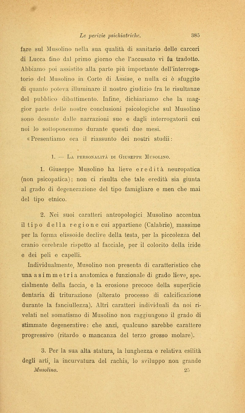 fare sul Musolino nella sua qualità di sanitario delle carceri di Lucca fino dal primo giorno che l'accusato vi fu tradotto. Abbiamo poi assistito alla parte più importante dell'interroga- torio del Musolino in Corte di Assise, e nulla ci è sfuggito di quanto poteva illuminarle il nostro giudizio fra le risultanze del pubblico dibattimento. Infine, dichiariamo che la mag- gior parte delle nostre conclusioni psicologiche sul Musolino sono desunte dalle narrazioni sue e dagli interrogatorii cui noi lo sottoponemmo durante questi due mesi. « Presentiamo ora il riassunto dei nostri studii : 1. — La personalità di Giuseppe Musolino. 1. Giuseppe Musolino ha lieve eredità neuropatica (non psicopatica); non ci risulta che tale eredità sia giunta al grado di degenerazione del tipo famigliare e men che mai del tipo etnico. 2. Nei suoi caratteri antropologici Musolino accentua il tipo della regione cui appartiene (Calabrie), massime per la forma elissoide declive della testa, per la piccolezza del cranio cerebrale rispetto al facciale, per il colorito della iride e dei peli e capelli. Individualmente, Musolino non presenta di caratteristico che una asimmetria anatomica e funzionale di grado lieve^ spe- cialmente della faccia, e la erosione precoce della superficie dentaria di triturazione (alterato processo di calcificazione durante la fanciullezza). Altri caratteri individuali da noi ri- velati nel somatismo di Musolino non raggiungono il grado di stimmate degenerative: che anzi, qualcuno sarebbe carattere progressivo (ritardo o mancanza del terzo grosso molare). 3. Per la sua alta statura, la lunghezza e relativa esilità degli arti, la incurvatura del rachis, lo sviluppo non grande Musolino. 25
