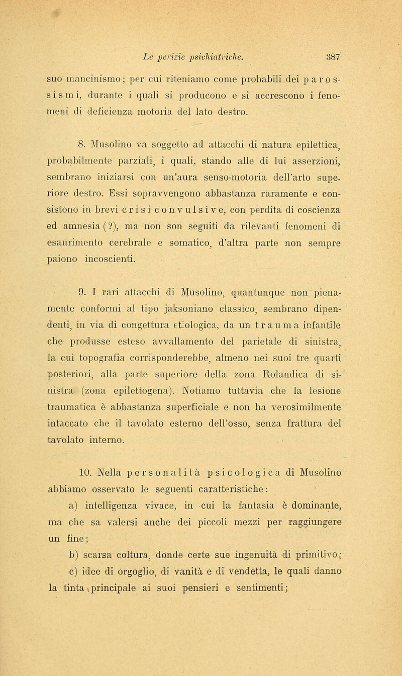 suo mancinismo ; per cui riteniamo come probabili dei paro s- s i s m i, durante i quali si producono e si accrescono i feno- meni di deficienza motoria del lato destro. 8. Musolino va soggetto ad attacchi di natura epilettica^ probabilmente parziali, i quali, stando alle di lui asserzioni, sembrano iniziarsi con un'aura senso-motoria dell'arto supe- riore destro. Essi sopravvengono abbastanza raramente e con- sistono in brevi crisi convulsive, con, perdita di coscienza ed amnesia ( ?), ma non son seguiti da rilevanti fenomeni di esaurimento cerebrale e somatico, d'altra parte non sempre paiono incoscienti. 9. I rari attacchi di Musolino, quantunque non piena- mente conformi al tipo jaksoniano classico, sembrano dipen- denti, in via di congettura et-ologica, da un trauma infantile che produsse esteso avvallamento del parietale di sinistra, la cui topografia corrisponderebbe, almeno nei suoi tre quarti posteriori, alla parte superiore della zona Rolandica di si- nistra (zona epilettogena). Notiamo tuttavia che la lesione traumatica è abbastanza superficiale e non ha verosimilmente intaccato che il tavolato esterno dell'osso, senza frattura del tavolato interno. 10. Nella personalità psicologica di Musolino abbiamo osservato le seguenti caratteristiche : a) intelligenza vivace, in cui la fantasia è dominante, ma che sa valersi anche dei piccoli mezzi per raggiungere un fine; b) scarsa coltura, donde certe sue ingenuità di primitivo,- e) idee di orgoglio, di vanità e di vendetta, le quali danno la tinta 1 principale ai suoi pensieri e sentimenti;