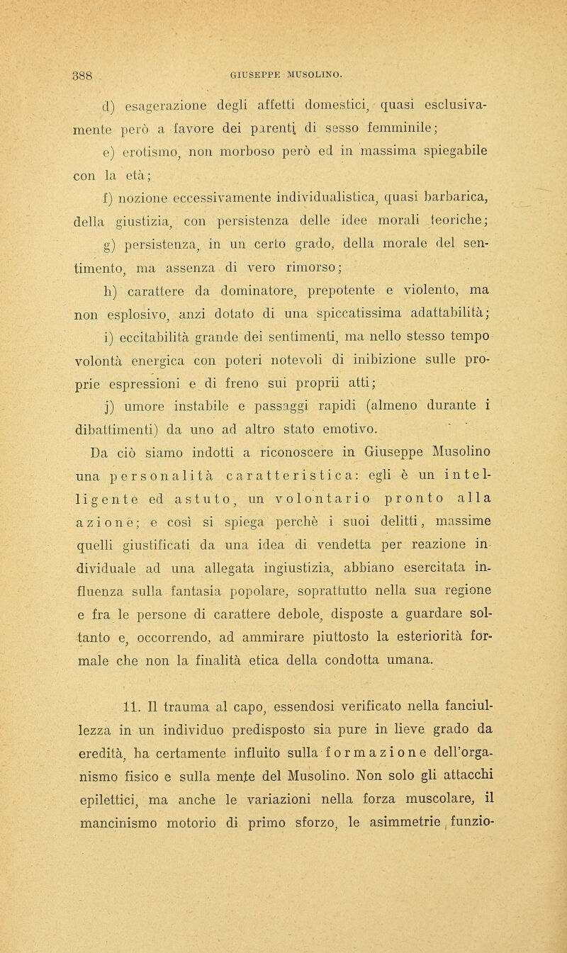 d) esagerazione degli affetti domestici^ quasi esclusiva- mente però a favore dei parenti di sesso femminile; e) erotismo^ non morboso però ed in massima spiegabile con la età ; f) nozione eccessivamente individualistica, quasi barbarica, della giustizia, con persistenza delle idee morali teoriche; g) persistenza, in un certo grado, della morale del sen- timento, ma assenza di vero rimorso ; h) carattere da dominatore, prepotente e violento, ma non esplosivo, anzi dotato di una spiccatissima adattabilità; i) eccitabilità grande dei sentimenti, ma nello stesso tempo volontà energica con poteri notevoli di inibizione sulle pro- prie espressioni e di freno sui proprii atti; j) umore instabile e passaggi rapidi (almeno durante i dibattimenti) da uno ad altro stato emotivo. Da ciò siamo indotti a riconoscere in Giuseppe Musolino una personalità caratteristica: egli è un iute 1- ligente ed astuto, un volontario pronto alla azione; e così si spiega perchè i suoi delitti, massime quelli giustificati da una idea di vendetta per reazione in dividuale ad una allegata ingiustizia, abbiano esercitata in- fluenza sulla fantasia popolare, soprattutto nella sua regione e fra le persone di carattere debole, disposte a guardare sol- tanto e, occorrendo, ad ammirare piuttosto la esteriorità for- male che non la finalità etica della condotta umana. 11. Il trauma al capo, essendosi verificato nella fanciul- lezza in un individuo predisposto sia pure in lieve grado da eredità, ha certamente influito sulla formazione dell'orga- nismo fisico e sulla mente del Musolino. Non solo gli attacchi epilettici, ma anche le variazioni nella forza muscolare, il mancinismo motorio di primo sforzo, le asimmetrie . funzio-