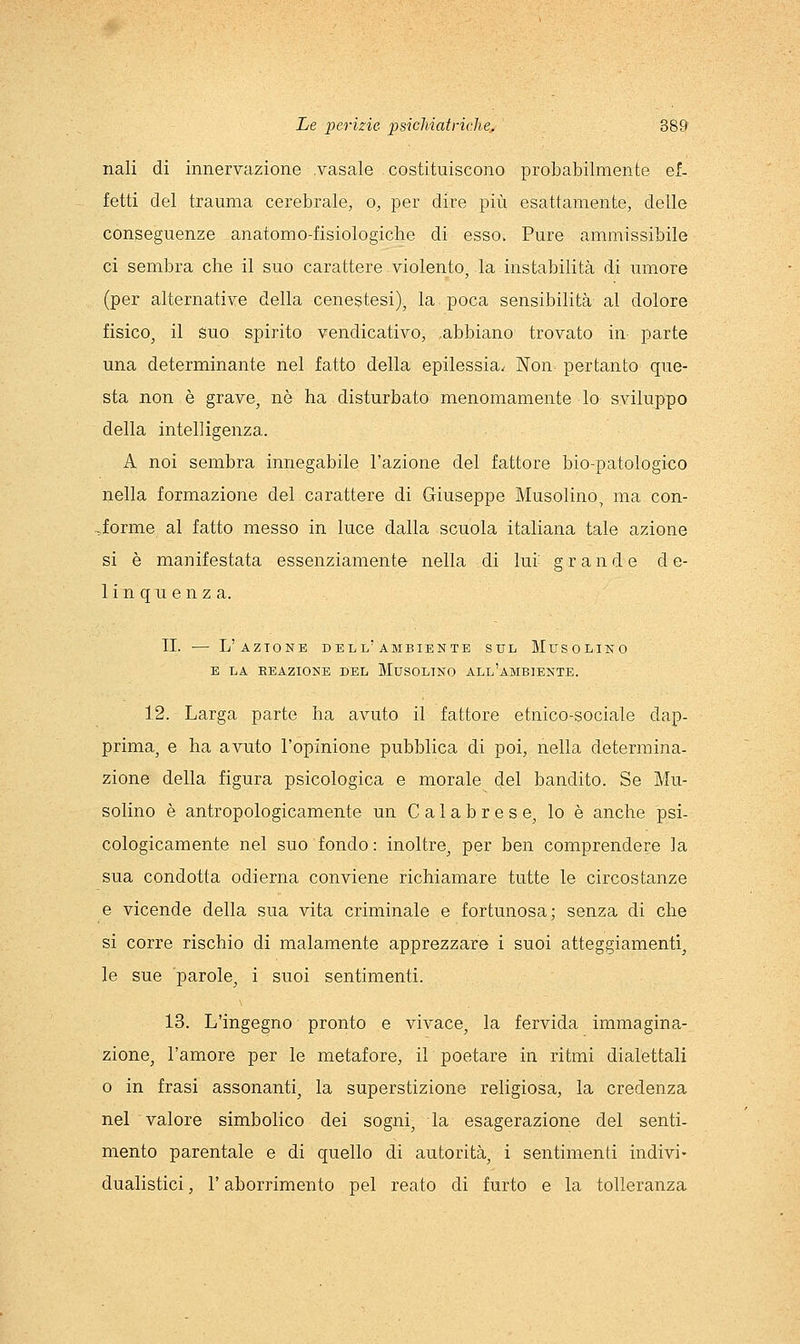nali di innervazione vasale costituiscono probabilmente ef- fetti del trauma cerebrale, o, per dire più esattamente, delle conseguenze anatomo-fisiologiche di esso. Pure ammissibile ci sembra che il suo carattere violento, la instabilità di umore (per alternative della cenestesi), la poca sensibilità al dolore fisico^ il Suo spirito vendicativo, .abbiano trovato in parte una determinante nel fatto della epilessia.. Non pertanto que- sta non è grave, nò ha disturbato menomamente lo sviluppo della intelligenza. A noi sembra innegabile l'azione del fattore bio-patologico nella formazione del carattere di Giuseppe Musolino, ma con- forme al fatto messo in luce dalla scuola italiana tale azione si è manifestata essenziamente nella di lur grande de- linquenza. TI. — L'azione dell'ambiente sul Mtjsolino E LA REAZIONE DEL MXJSOLINO ALl'aMBIENTE. 1.2. Larga parte ha avuto il fattore etnico-sociale dap- prima, e ha avuto l'opinione pubblica di poi, nella determina- zione della figura psicologica e morale del bandito. Se Mu- solino è antropologicamente un Calabrese, lo è anche psi- cologicamente nel suo fondo: inoltre, per ben comprendere la sua condotta odierna conviene richiamare tutte le circostanze e vicende della sua vita criminale e fortunosa; senza di che si corre rischio di malamente apprezzare i suoi atteggiamenti, le sue parole, i suoi sentimenti. 13. L'ingegno pronto e vivace, la fervida immagina- zione, l'amore per le metafore, il poetare in ritmi dialettali 0 in frasi assonanti, la superstizione religiosa, la credenza nel valore simbolico dei sogni, la esagerazione del senti- mento parentale e di quello di autorità, i sentimenti indivi- dualistici , r aborrimento pel reato di furto e la tolleranza