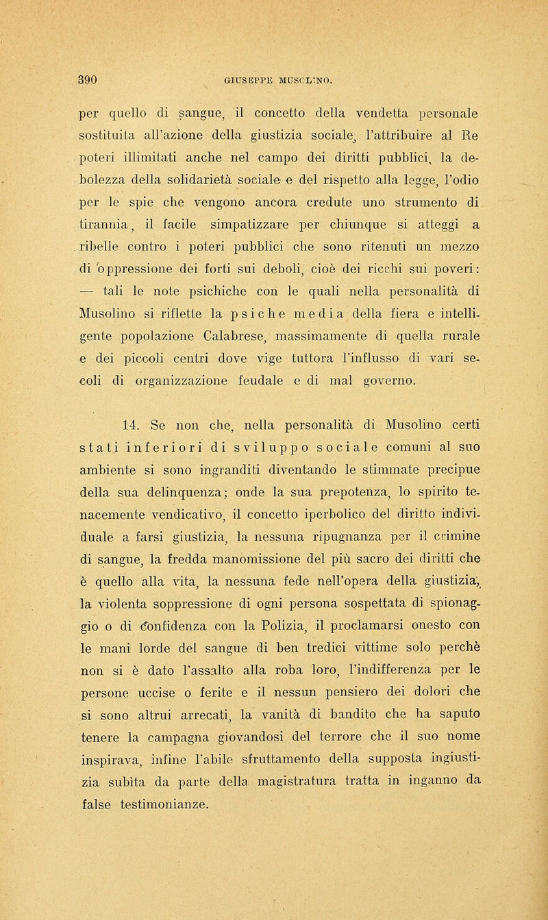 per quello di sangue, il concetto della vendetta personale sostituita all'azione della giustizia sociale^ l'attribuire al Re poteri illimitati anche nel campo dei diritti pubblici, la de- bolezza della solidarietà sociale e del rispetto alla legge, l'odio per le spie che vengono ancora credute uno strumento di tirannia, il facile simpatizzare per chiunque si atteggi a , ribelle contro i poteri pubblici che sono ritenuti un mezzo di'oppressione dei forti sui deboli, cioè dei ricchi sui poveri: — tali le note psichiche con le quali nella personalità di Musolino si riflette la psiche media della fiera e intelli- gente popolazione Calabrese, massimamente di quella rurale e dei piccoli centri dove vige tuttora l'influsso di vari se- coli di organizzazione feudale e di mal governo. 14. Se non che, nella personalità di Musolino certi stati inferiori di sviluppo sociale comuni al suo ambiente si sono ingranditi diventando le stimmate precipue della sua delinquenza; onde la sua prepotenza, lo spirito te- nacemente vendicativo, il concetto iperbolico del diritto indivi- duale a farsi giustizia, la nessuna ripugnanza per il crimine di sangue, la fredda manomissione del più sacro dei diritti che è quello alla vita, la nessuna fede nell'opera della giustizia, la violenta soppressione di ogni persona sospettata di spionag- gio 0 di Confidenza con la Polizia, il proclamarsi onesto con le mani lorde del sangue di ben tredici vittime solo perchè non si è dato l'assalto alla roba loro, l'indifferenza per le persone uccise o ferite e il nessun pensiero dei dolori che si sono altrui arrecati, la vanità di bandito che ha saputo tenere la campagna giovandosi del terrore che il suo nome inspirava, infine l'abile sfruttamento della supposta ingiusti- zia subita da parte della magistratura tratta in inganno da false testimonianze.