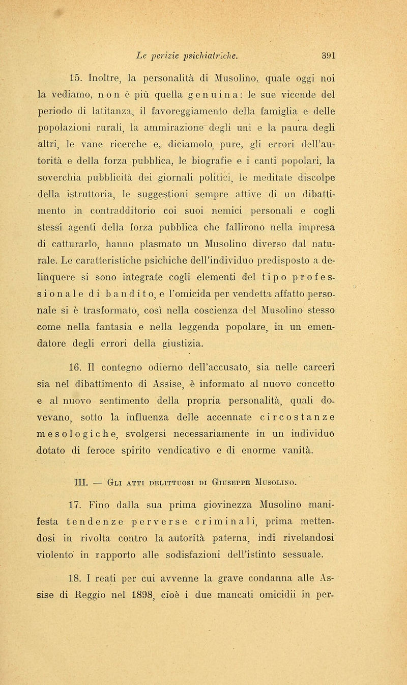 15. Inoltre^ la personalità di Musolino,, quale oggi noi la vediamo, non è più quella genuina: le sue vicende del periodo di latitanza^ il favoreggiamento della famiglia e delle popolazioni rurali, la ammirazione degli uni e la paura degli altri, le vane ricerche e, diciamolo, pure, gli errori dell'au- torità e della forza pubblica, le biografie e i canti popolari, la soverchia pubblicità dei giornali politici, le meditate discolpe della istruttoria, le suggestioni sempre attive di un dibatti- mento in contradditorio coi suoi nemici personali e cogli stes^ agenti della forza pubblica che fallirono nella impresa di catturarlo, hanno plasmato un Musolino diverso dal natu- rale. Le caratteristiche psichiche dell'individuo predisposto a de- linquere si sono integrate cogli elementi del tipo profes- sionale di b an di t o, e l'omicida per vendetta affatto perso- nale si è trasformato, così nella coscienza del Musolino stesso come nella fantasia e nella leggenda popolare, in un emen- datore degli eiTori della giustizia. 16. Il contegno odierno dell'accusato, sia nelle carceri sia nel dibattimento di Assise, è informato al nuovo concetto e al nuovo sentimento della propria personalità, quali do- vevano, sotto la influenza delle accennate circostanze mesologiche, svolgersi necessariamente in un individuo dotato di feroce spirito vendicativo e di enorme vanità. III. — Gli atti delittuosi bi Giuseppe Musolino. 17. Fino dalla sua prima giovinezza Musolino mani- festa tendenze perverse criminali, prima metten- dosi in rivolta contro la autorità paterna, indi rivelandosi violento in rapporto alle sodisfazioni dell'istinto sessuale. 18. I reati per cui avvenne la grave condanna alle As- sise di Reggio nel 1898, cioè i due mancati omicidii in per-