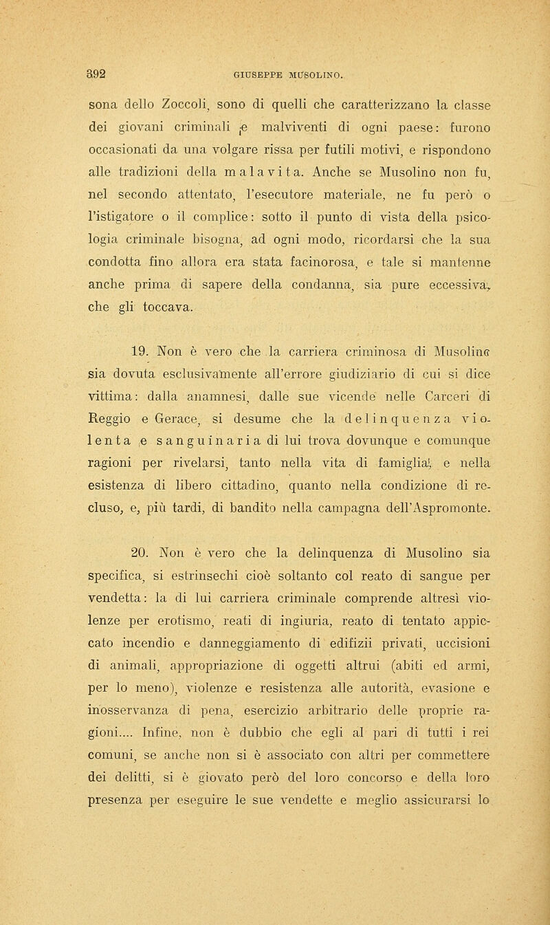 sona dello Zoccoli, sono di quelli che caratterizzano la classe dei giovani criminali -p malviventi di ogni paese : furono occasionati da una volgare rissa per futili motivi, e rispondono alle tradizioni della malavita. Anche se Musolino non fu, nel secondo attentato, l'esecutore materiale, ne fu però o l'istigatore o il complice : sotto il punto di vista della psico- logia criminale bisogna, ad ogni modo, ricordarsi che la sua condotta fino allora era stata facinorosa, e tale si mantenne anche prima di sapere della condanna, sia pure eccessiva, che gli toccava. 19. Non è vero che la carriera criminosa di Musolinc sia dovuta esclusivamente all'errore giudiziario di cui si dice vittima: dalla anamnesi, dalle sue vicende nelle Carceri di Reggio e Gerace, si desume che la delinquenza v i o- lenta.e sanguinaria di lui trova dovunque e comunque ragioni per rivelarsi, tanto nella vita di famigliai, e nella esistenza di libero cittadino, quanto nella condizione di re- cluso, e, più tardi, di bandito nella campagna dell'Aspromonte. 20. Non è vero che la delinquenza di Musolino sia specifica, si estrinsechi cioè soltanto col reato di sangue per vendetta: la di lui carriera criminale comprende altresì vio- lenze per erotismo, reati di ingiuria, reato di tentato appic- cato incendio e danneggiamento di edifizii privati, uccisioni di animali, appropriazione di oggetti altrui (abiti ed armi, per lo meno), violenze e resistenza alle autorità, evasione e inosservanza di pena, esercizio arbitrario delle proprie ra- gioni.... Infine, non è dubbio che egli al pari di tutti i rei comuni, se anche non si è associato con altri per commettere dei delitti, si è giovato però del loro concorso e della loro presenza per eseguire le sue vendette e meglio assicurarsi lo