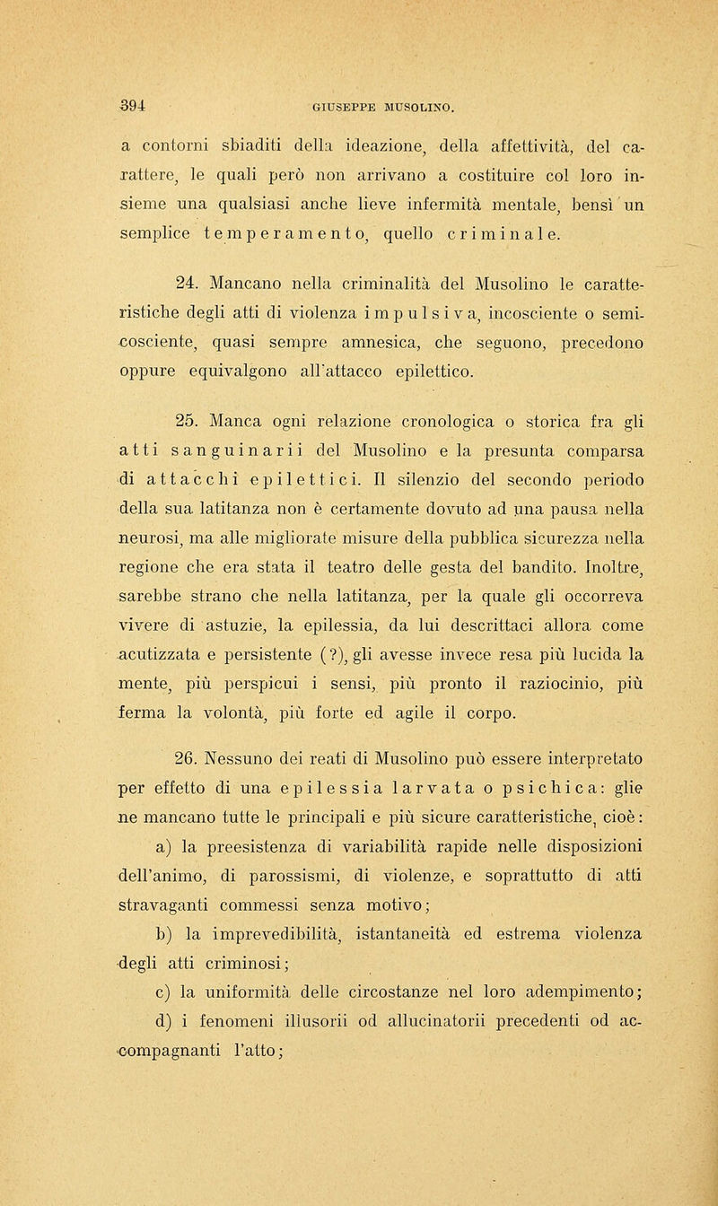 a contorni sbiaditi della ideazione, della affettività, del ca- rattere, le quali però non arrivano a costituire col loro in- sieme una qualsiasi anche lieve infermità mentale, bensì un semplice temperamento, quello criminale. 24. Mancano nella criminalità del Musolino le caratte- ristiche degli atti di violenza impulsiva, incosciente o semi- cosciente, quasi sempre amnesica, che seguono, precedono oppure equivalgono all'attacco epilettico. 25. Manca ogni relazione cronologica o storica fra gli atti sanguinarli del Musolino e la presunta comparsa di attacchi epilettici. Il silenzio del secondo periodo della sua latitanza non è certamente dovuto ad una pausa nella neurosi, ma alle migliorate misure della pubblica sicurezza nella regione che era stata il teatro delle gesta del bandito. Inoltre, sarebbe strano che nella latitanza, per la quale gli occorreva vivere di astuzie, la epilessia, da lui descrittaci allora come acutizzata e persistente ( ?), gli avesse invece resa più lucida la mente, più perspicui i sensi, più pronto il raziocinio, più ierma la volontà, più forte ed agile il corpo. 26. Nessuno dei reati di Musolino può essere interpretato per effetto di una epilessia larvata o psichica: glie ne mancano tutte le principali e più sicure caratteristiche, cioè : a) la preesistenza di variabilità rapide nelle disposizioni dell'animo, di parossismi, di violenze, e soprattutto di atti stravaganti commessi senza motivo; b) la imprevedibilità, istantaneità ed estrema violenza ■degli atti criminosi; e) la uniformità delle circostanze nel loro adempimento; d) i fenomeni illusorii od allucinatorii precedenti od ac- ■compagnanti l'atto ;