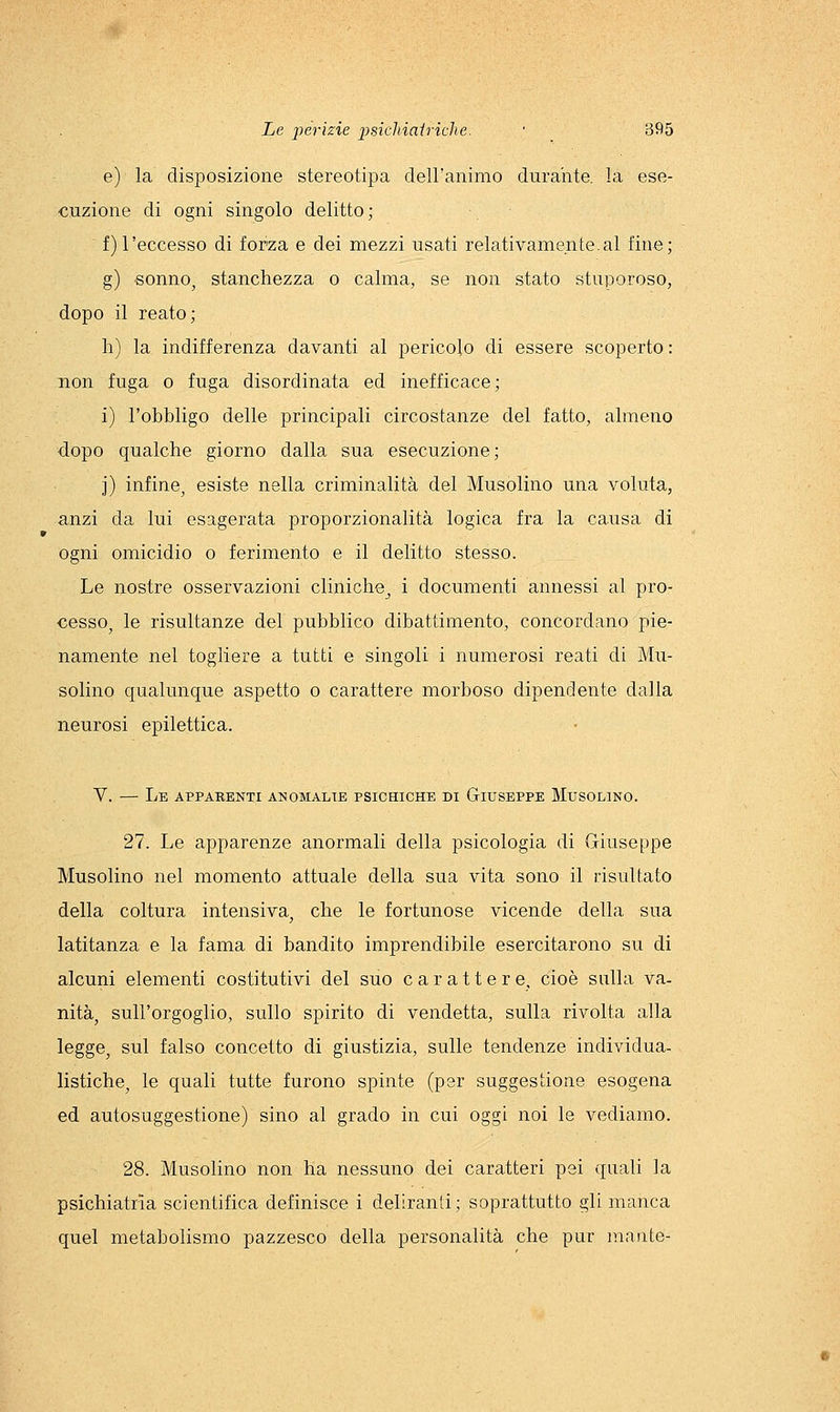 e) la disposizione stereotipa deiranimo durahte. la ese- cuzione di ogni singolo delitto ; f) l'eccesso di foraa e dei mezzi usati relativamente .al fine; g) sonno, stanchezza o calma, se non stato stuporoso, dopo il reato; h) la indifferenza davanti al pericolo di essere scoperto : non fuga o fuga disordinata ed inefficace; i) l'obbligo delle principali circostanze del fatto, almeno dopo qualche giorno dalla sua esecuzione; j) infine, esiste nella criminalità del Musolino una voluta, anzi da lui esagerata proporzionalità logica fra la causa di ogni omicidio o ferimento e il delitto stesso. Le nostre osservazioni cliniche^ i documenti annessi al pro- cesso, le risultanze del pubblico dibattimento, concordano pie- namente nel togliere a tutti e singoli i numerosi reati di Mu- solino qualunque aspetto o carattere morboso dipendente dalla neurosi epilettica. V. — Le apparenti anomalie psichiche di Giuseppe Musolino. 27. Le apparenze anormali della psicologia di Giuseppe Musolino nel momento attuale della sua vita sono il risultato della coltura intensiva, che le fortunose vicende della sua latitanza e la fama di bandito imprendibile esercitarono su di alcuni elementi costitutivi del suo carattere, cioè sulla va- nità, sull'orgoglio, sullo spirito di vendetta, sulla rivolta alla legge, sul falso concetto di giustizia, sulle tendenze individua- listiche, le quali tutte furono spinte (per suggestione esogena ed autosuggestione) sino al grado in cui oggi noi le vediamo. 28. Musolino non ha nessuno dei caratteri pei quali la psichiatrìa scientifica definisce i deliranti; soprattutto gli manca quel metabolismo pazzesco della personalità che pur mante-